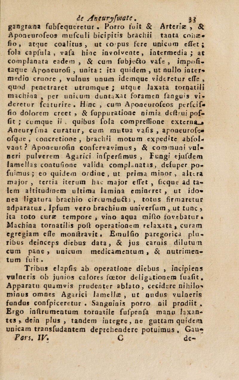 de Aneuryfviate. 3$ gangrana fubfequeretur • Porro fuit St Arteria: , & Aponeurofeos mufculi bicipitis brachii tanta coha:» fio, atque coalitus, ut co pus fere unicum cflet ; fola capfula , vafa hinc involvente, intermedia ; ac complanata eadem , St cum fubje&o vafc , impnfi* taque Aponeurofi , unita : ita quidem , ut nullo inter» medio cruore , vulnus unum idemque videretur efie , quod penetraret utrumque ; utque laxata tornatili machina , per unitum duntaxat foramen fangu<s vi* deretur fcaturire . Hinc , cum Aponeurofeos perfeif» fio dolorem creet 9 St fuppuratione nimia defirui pof- fit ; cumque ii , quibus fola compreflione extcrna_* Aneuryfma curatur, cum mutua vafis , aponeurofe* ofque , concretione , brachii motum expedite ablol* vant? Aponeurofin confervavimus 9 St communi vul¬ neri pulverem Agarici infperfimus , Fungi ejufdem lamellas contufione valida compLnatis, defuper po- fuimus ; eo quidem ordine , ut prima minor , altera major , tertia iterum hac major efiet , ficque ad ta¬ lem altitudinem ultima lamina emineret , ut ido» nea ligatura brachio circumduci , totus firmaretur adparatus . Jpfum vero brachium univerfum , ut tunc ) ita toto cura: tempore, vino aqua tnifio fovebatur* Machina tornatilis pofi operationem relaxata * curam egregiam efle monftravit . Eum 1 fio paregorica plu« ribus deinceps diebus data, St jus carnis dilutum cum pane j unicum medicamentum , St nutrimen¬ tum fuit . Tribus clapfis ab operatione diebus , incipiens rulneris ob junios calores foetor deligationera fuafit. Apparatu quamvis prudenter ablato, cecidere nihilo» minus omnes Agarici lamellas , ut nudus vulneris fundus confpiceretur • Sanguinis porro oil prodiit Ergo inftrumcntum tornatile fufpenfa manu laxan¬ tes > dein plus, tandem integre, ne guttam quidem unicam transfudantem deprehendere potuimus , Gau* Fars. IV• C de- mi