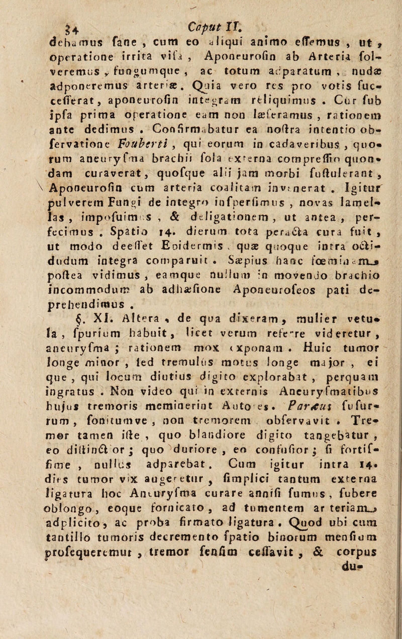 §4 Caput IT. debamus fane , cum eo aliqui animo eflTemus , ut , operatione irrita vita , Aponeurofin ab Arteria fol- veremus y fungumque , ac totum adparatum , nuda: adponeremus arteriae. Quia vero res pro votis fuc- cefferat, aponeurofin integram reliquimus . Cur fub ipfa prima operatione eam non lasferamus , rationem ante dedimus . Confirmabatur ea nofira intentio ob- fervatione Foubtrti , qui eorum in cadaveribus , quo» rum aneuryfma brachii fola ex-erna compreffin quon* dam curaverat, quofque alii jam morbi fuftuierant , \ Aponeurofin cum arteria coalitam invenerat . Igitur pul verem Fun de integro infperfimus , novas lamel*» las , impofuim ;S , & deligationem , ut antea , per¬ fecimus . Spatio 14. dierum tota perara cura fuit , ut modo deetTet Eoidermis , quae quoque intra o£li- dodum integra comparuit . Saepius hanc foemina-m^ poftea vidimus, eamque nullum :n movendo brachio incommodum ab adhaefione Aponeurofeos pati de¬ prehendimus . XI. Altera* de qua dixeram 9 mulier vetu* Ia, fpurium habuit, licet verum referre videretur, aneuryfma ; rationem mox exponam . Huic tumor longe minor , led tremulus motus longe major , ei que, qui locum diutius digito explorabat , perquam ingratus . Non video qui in externis Aneuryfmatibus hujus tremoris meminerint Auto es. Partus fufur» rum , fonitumve , non tremorem obfervavit . Tre* m@r tamen ille , quo blandiore digito tangebatur, eo diitinfSl or; quo duriore, eo confufior; fi fortif- fime , nullus adparebat. Cum igitur intra 14. dies tumor vix augeretur, fimplici tantum externa ligatura hoc Aneuryfma curare annifi fumus, fubere oblongo, coque fornicato , ad tumentem ar teriam^» adplicito , ac proba firmato ligatura . Quod ubi cum tantillo tumoris decremento fpatio binorum menfium profequertmur , tremor fcnfim ceffavit , & corpus