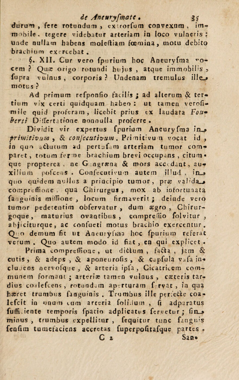 de Aneuryfmate • g* durum , fere rotundum , extrorfum convexum , im¬ mobile. tegere videbatur arteriam in loco vulneris : unde nullam habens moleftiam fcemina, motu debito brachium exercebat . XII. Cur vero fpurium hoc Aneuryfma vo- cem ? Qua: origo rotundi hujus , atque immobilis > fupra vulnus, corporis? Undenam tremulus ille—» motus ? Ad primum refponfio facilis ; ad alterum & ter¬ tium vix certi quidquam habeo : ut tamen verofi- mile quid proferam, licebit prius ex laudata Vou• berti DdTertatione nonnulla proferre . Dividit vir expertus fpurium Aneuryfma in_» primitivum ^ & conjccutivum. Primitivum vocat id , in quo a&utum ad pertufam arteriam tumor com¬ paret, totum fer t>e brachium brevi occupans, citum» que propterea , ne Gmgraena & mors accedant, au¬ xilium pofceus . Confecutivum autem illud , j’el3 quo quidem nullus a principio tumor, pra: valida.» comprcfiione , qua Chirurgus, mox ab infortunata fanouinis miffione , locum firmaverit: delude vero tumor pedetentim obfervatur , dum xgro , Chirur¬ goque , maturius ovantibus, compreffio folvitur , abjiciturque, ac confueti motus brachio exercentur. C^o demum fit ut Aneuryfma hoc fpurium referat verum . Quo autem modo id fiat , en qui explicet • Prima compreflioae , ut ditium , fa£la , jam & cutis , & adeps , & aponeurofis , & capfula vafa in- clujens nervofque , & arteria ipla , Cicatricem com¬ munem formam ; arteria: tamen vulnus , exteris tar¬ dius codlefcens , rotundam aperturam Crvac , in qua hxret trunibus fanguinis . Trumbus ille perfetle coa- lefcit in unum cum arceria foli.ium , fi adparatus fuffiJente temporis fpatio adplicatus fervetur; fin_» minus , trumbus expellitur , fequitur tunc fanguis fenlira tumefaciens accretas fuperpofitafque partes •