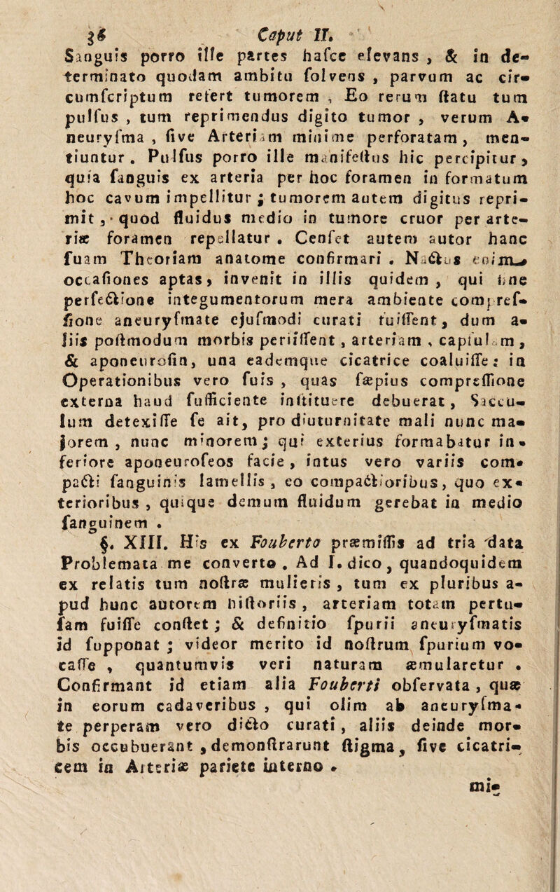 Sanguis porro Ufe partes hafce elevans , & in de¬ terminato quodam ambitu folvens , parvum ac cir- cumfcriptum refert tumorem , Eo rerum flatu tum pulfus , tum reprimendus digito tumor , verum A- neuryfma , live Arteriam minime perforatam, men¬ tiuntur. Pulfus porro ille mahifeftus hic percipitur, quia fanguis ex arteria per hoc foramen in formatum hoc cavum impellitur ; tumorem autem digitus repri¬ mit,* quod fluidus nudio in turnore eruor per arte¬ ria: foramen repellatur. Cenfet autem sutor hanc fu am Theoriam anatome confirmari . Nadfcus eoijxL* occafiones aptas > invenit in illis quidem, qui une perfe&ione integumentorum mera ambiente compref- iione aneuryfmate cjufmodi curati fuiflent, dum a- i i is poflmoduni morbis periilTent, arteriam , captu! m, & aponeurofin, una eademque cicatrice coaluifle; in Operationibus vero fuis , quas fsepius comprdTione externa haud fufiiciente inftituere debuerat, Saccu¬ lum detexilTe fe ait, pro diuturnitate mali nunc ma¬ jorem , nunc minorem; qui exterius formabatur in» feriore aponeurofeos facie , intus vero variis com* pafli fanguinis lamellis, eo comparioribus, quo ex* terioribus , quique demum fluidum gerebat ia medio fanguinem . §. XHI. H*s ex Fouberto prsemilfis ad tria 'data Problemata me converto. Ad I. dico, quandoquidem ex relatis tum noftrse mulieris , tum ex pluribus a- pud hunc aotortm niftoriis , arteriam totam pertu- fam fuiffe conflet; & definitio fpurii antusyfmatis id fupponat ; videor merito id noflrum fpurium vo- cade , quantumvis veri naturam aemularetur • Confirmant id etiam alia Voubcrti obfervata, qu* in eorum cadaveribus , qui olim ab aneuryfma* te perperam vero ditfo curati, aliis deinde mor¬ bis occubuerant , demonflrarunt ftigma, five cicatri¬ cem in Arteris pariete interno * mi- wjf