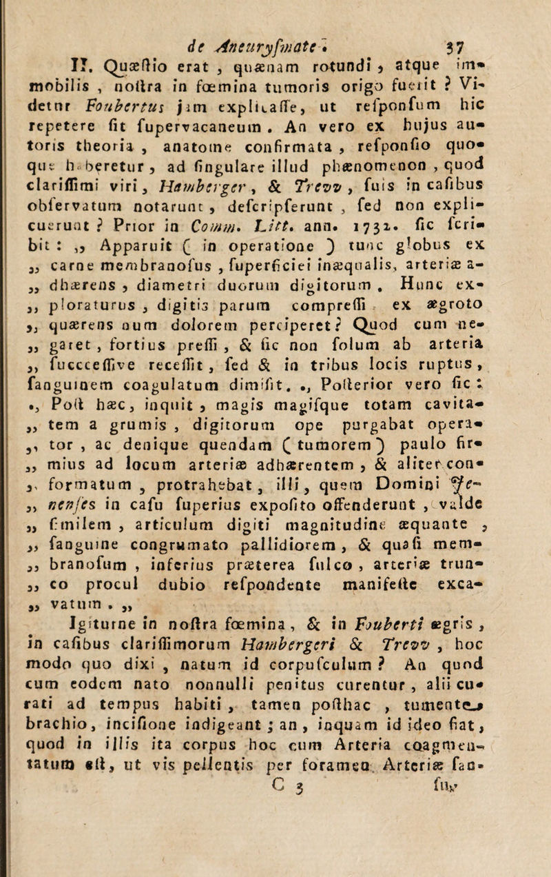 IT. Quaeflio erat , qnaeaam rotundi* * atque im» mobilis , nollra in foemina tumoris origo fuerit ? Vi¬ detur Foubcrtus jitn expluaffe, ut refponfum hic repetere fit fupervacaaeum . An vero ex hujus au- toris theoria , anatotne confirmata , refponfio quo» que h. beretur 3 ad fingulare illud phaenomenon , quod clariflimi viri, Hdtnberger, & Trcvv , fuis in cafibus obfervatum notarunt , defcripferunt , fed non expli¬ cuerunt ? Prior in Comw. Litt, ann. 1731. fic feri» bit : Apparuit f in operatione ) tuoc globus ex „ carne me/nbranofus , fuperficiei inaequalis, arteriae a- „ dheerens , diametri duorum digitorum , Hunc ex- ,, ploraturus , digitis parum comprefii ex aegroto y3 quaerens num dolorem perciperet? Quod cum ne- „ garet , fortius prefii , & fic non folum ab arteria ,, fucccefiive recellit, fed & in tribus locis ruptus, fangumem coagulatum dimifit. #J Polterior vero fic; Poit haec, inquit, magis magifque totam cavita» 3, tem a grumis , digitorum ope purgabat opera» 5, tor , ac denique quendam £ tumorem) paulo fir» 3, mius ad locum arteriae adhaerentem , & aliter con» ,, formatum 5 protrahebat , illi, quem Domini ,, nenfes in cafu fuperius expolito offenderunt ,cvalde 3, f tnilem , articulum digiti magnitudine squante 3 3, fanguine congrumato pallidiorem, & quafi mem- ,3 branofum , inferius praeterea fulco , arteriae trun- 3, co procul dubio refpondente manifelte exca- ,3 vatum . „ Igiturne in nollra foemina , & in Foubertt aegris , In cafibus clarifiimorum Hambergcri & Trewi/ , hoc modo quo dixi , natum id corpufculum ? An quod cum eodem nato nonnulli penitus curentur, alii cu» rati ad tempus habiti , tamen pofihac , tumentem brachio, incifione indigeant ; an , inquam id ideo fiat, quod in illis ita corpus hoc cum Arteria coagmen¬ tatura «ll, ut vis pellentis per foramen Arteria; fao* 0 3 fiiv