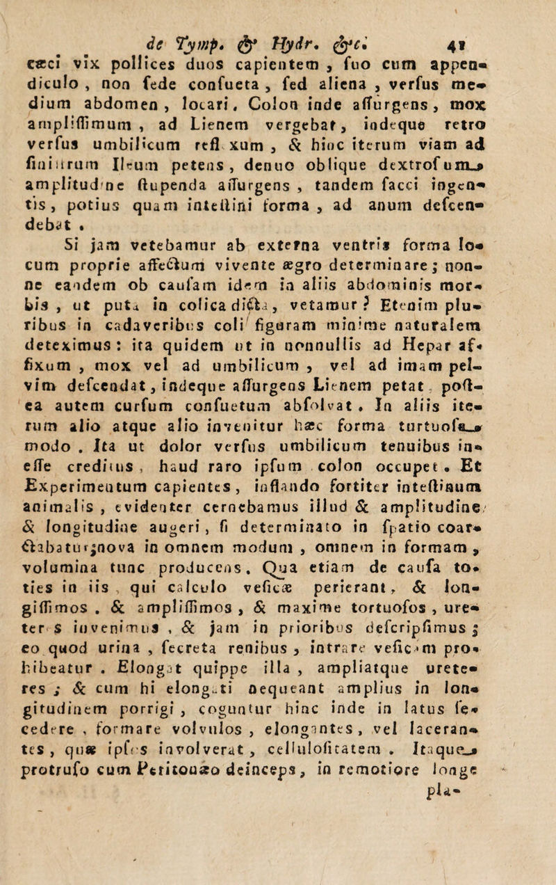 de Tywp* Hydr. 4« ceci vix pollices duos capientem , fuo cum appea- diculo , non fede confueta , fed aliena , verfus me» dium abdomen, locari, Colon inde affurgens, mox arnplifilmum , ad Lienem vergebar, iodtque retro verfus umbilicum rtfl xum , &amp; hinc iterum viam ad finiitrum Ilrum petens, denuo oblique dextrofum_j amplitud nc ftupenda aiTurgens , tandem facci ingen¬ tis, potius quam inteilini forma, ad anum dcfcen- debat • Si jam vetebamur ab externa ventris forma Io- cum proprie afFe&amp;um vivente aegro determinare; non- ne eandem ob caufam idem ia aliis abdominis mor¬ bis , ut puta in colicaditfti, vetamur? Etenim plu¬ ribus in cadaveribus coli figuram minime naturalem deteximus: ira quidem ut in nonnullis ad Hepar af« fixum , mox vel ad umbilicum , vel ad imam pel¬ vim defcendat, indeque adurgens Lienem petat pod- ea autem curfum confuetum abfolvat . In aliis ite¬ rum alio atque alio invenitur hasc forma turtuof«_» modo . Ita ut dolor verfus umbilicum tenuibus in- elTe creditus , haud raro ipfum colon occupet. Et Expcrimeutum capientes, inflando fortiter inteftinum animalis , evidenter cernebamus illud &amp; amplitudine/ &amp; longitudine augeri , fi determinato in fpatio coar- tfabatut*nova in omnem modum , omnem in formam, volumina tunc producens. Qua etiam de caufa to* ties in iis, qui calculo veficae perierant, &amp; lon- giflimos . &amp; amplidimos , Si maxime tortuofos , ure¬ ter $ invenimus , Sc jam in prioribus defcripfimus ; eo quod urina , fecreta renibus , intrare vefic^m pro* hibeatur . Elongat quippe illa , ampliatque urete¬ res ; Sc cum hi elong.ti nequeant amplius in lon¬ gitudinem porrigi , coguntur hinc inde in latus le* cedere , formare volvulos, elongantes , vel laceran¬ tes , qu« ipfcs involverat , cellulofitatem . Itaque^» protrufo cum Peritouseo deinceps, in remotiore longe pia-