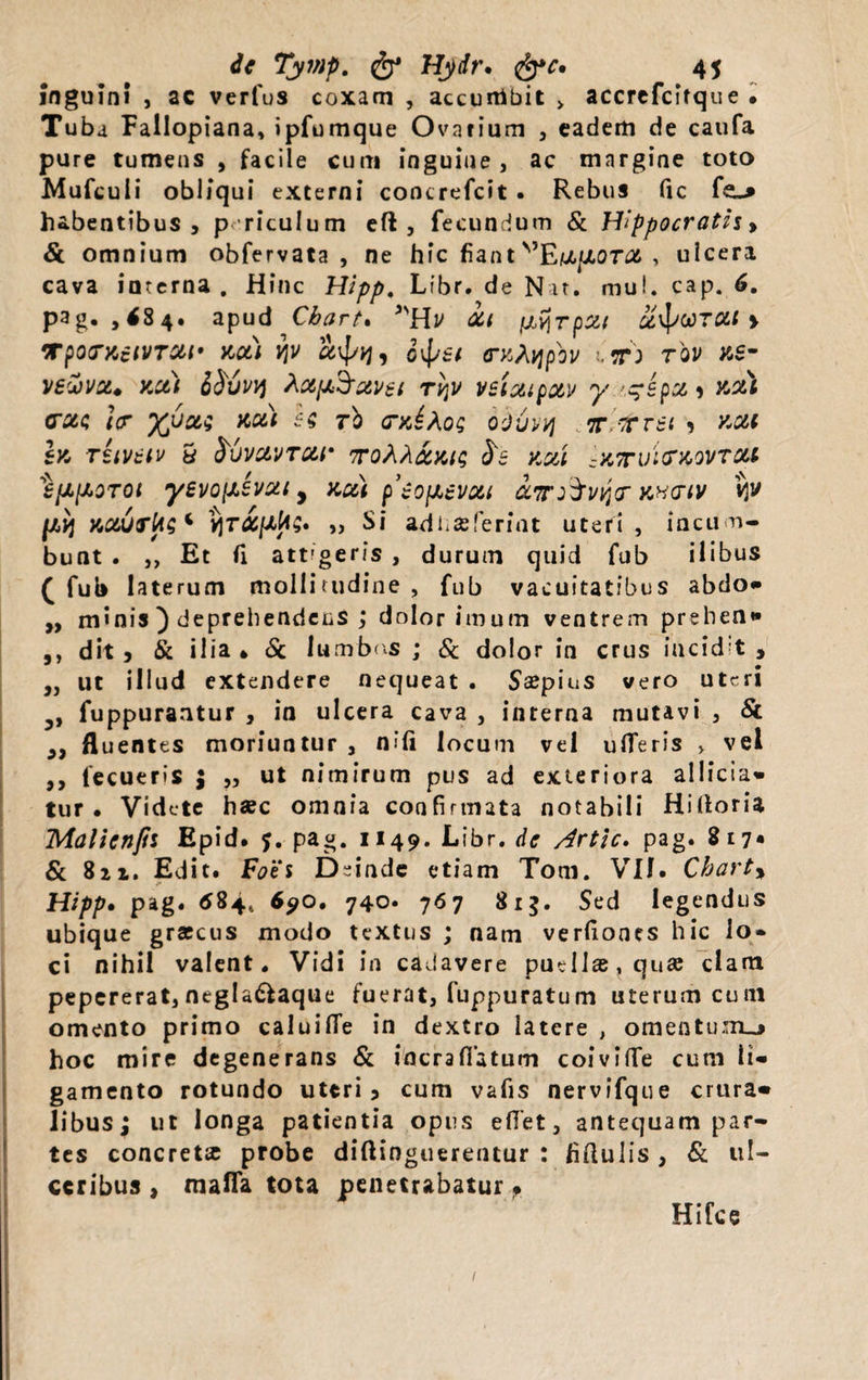 inguini , ac verfus coxam , accumbit &gt; accrefcifque . Tuba Fallopiana, ipfumque Ovarium , eadem de caufa pure tumens , facile cum inguine , ac margine toto Mufcuii obliqui externi concrefcit . Rebus fxc fsL* habentibus, p riculum eft , fecundum &amp; Hippocratis&gt; &amp; omnium obfervata , ne hic fiant''EtZfiora , ulcera cava interna . Hinc Hipp, Lfbr. de Nat. mul. cap. 6. pag. ,&lt;84. apud Chart% it /jLyjrpxt x^VTCit &gt; TpOCTKciVTCtf KCt) VjV , o\p£t CTKfypbv 1-T) TOV XS- vswvx. xct) Sfruwj ^ctfx^avet tv\v veixtpxv xotl cote }(T yjjou xc&amp;t ec, rb crxiAog bdtivvj irlltvst , xcu Ix TSlVdtV 5 SvVCLVTC&amp;r 7TQh?[&amp;Xiq $8 XCil ~X7Tvi&lt;TX0VTtU ‘ipHoroi yevo(JLSvut, xui peofxevctt iir&amp;viir kxmv vj^ /xxj xourks* vjTifityz. „ Si adhseferint uteri, incum¬ bunt . ,, Et fi attigeris , durum quid fub ilibus ( fub laterum mollitudine , fub vacuitatibus abdo» „ minis ) deprehendens ; dolor imum ventrem prehen» ,, dit , &amp; ilia 4 &amp; lumbos ; &amp; dolor in crus incidit, „ ut illud extendere nequeat . Ssepius vero uteri 5, fuppurantur , in ulcera cava , interna mutavi , &amp; ,, fluentes moriuntur , ni fi locum vel ufTeris &gt; vel ,, tecueris $ „ ut nimirum pus ad exteriora allicia- tur • Videte ha?c omnia confirmata notabili Hifloria Malicnjii Epid. y. pag. 1149. Libr. de Artic. pag. 817* &amp; 8ii. Edit. Foes Deinde etiam Toni. VII. Charty Hipp. pag. $84, 69o. 740. 767 813. Sed legendus ubique graecus modo textus ; nam verliones hic 1 o» ci nihil valent. Vidi in cadavere puella, quae clam pepererat,negla&amp;aque fuerat, fuppuratum uterum cu 111 omento primo caluilTe in dextro latere , oraeatunu hoc mire degenerans &amp; incrafiatum coiviffe cum li¬ gamento rotundo uteri 5 cum vafis nervifque crura¬ libus; ut longa patientia opus edet, antequam par¬ tes concreta? probe diftingueremur : fiftulis, &amp; ul¬ ceribus , maflfa tota penetrabatur. Hifce 1