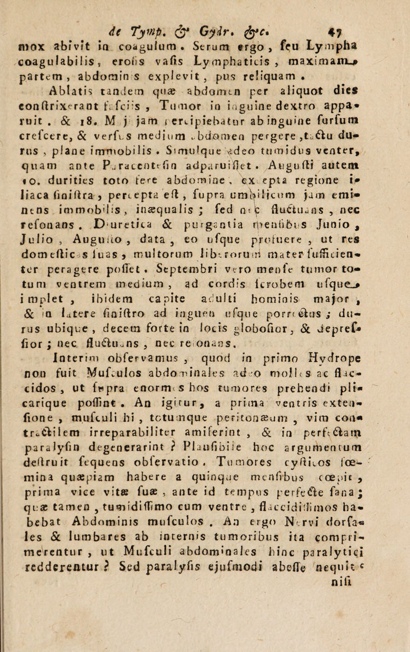 mox abivit ia coagulum. Serum ergo , feu Lympha coagtilabilis , erolis vafls Lymphaticis , maximam.# partem, abdomin s explevit, pus reliquam. Ablatis tandem qua? abdomen per aliquot dies conftrixerant f. fciis , Tumor in inguine dextro appa- ruit . & 18. M j jam i ercipiebatur ab inguine furfum crefcere, & verfes medium . bciomen pergere ,t:^u du¬ rus , plane immobilis . Simulque video tumidus venter, quam ante Paraccntrfln adparuiflet . Aiigufti autem io. durities toto tere abdomine, ex epta regione i* liaca (iniltra , percepta efl , fupra umbilicum jam emi¬ nens immobilis, inaequalis ; feci o? b fluctuans, nec refonans . Duretica & purgantia rpenhbns Junio , Julio , Auguuo , data , eo ufque proluere , ut res domeftic s luas 5 multorum liberorum mater iufficien- ter peragere pollet . Septembri vero menfc tumor to¬ tum ventrem medium , ad cordis icrobem tifque^ impiet , ibidem capite adulti hominis major , & <a latere fmiftro ad inguen ufque pompas,* du¬ rus ubique, decem forte in locis globofior, & depref* fior ; nec flu&Uuns , nec re onans. Interim obfervamus , quod in primo Hvdrope non fuit Mufculos abdominales ad o moll<s ac flac¬ cidos, ut fupra enorme s hos tumores prehendi pii* carique poflint . An igirur, a prima ventris exten- fione , mufculi hi , tetumque peritonseum , vim con« truCtilem irreparabiliter amiferint , & in pcrft&atji paralyfin degenerarint ? Plauflbiie hoc argumentum deflruit fequens oblervatio . Tumores cyftLos toe- mina quaepiam habere a quinque menfrbus coepit * prima vice vitas fuse, ante id tempus perfe&e fana; quae tamen , tumidiflimo cum ventre 3 flaccidiflimos ha¬ bebat Abdominis mufculos , An ergo Nervi dorfa® les & lumbares ab incernis tumoribus ita compri¬ merentur , ut Mufculi abdominales hinc paralytici redderentur ? Sed paralyfis ejufmodi abeffe nequit « nili