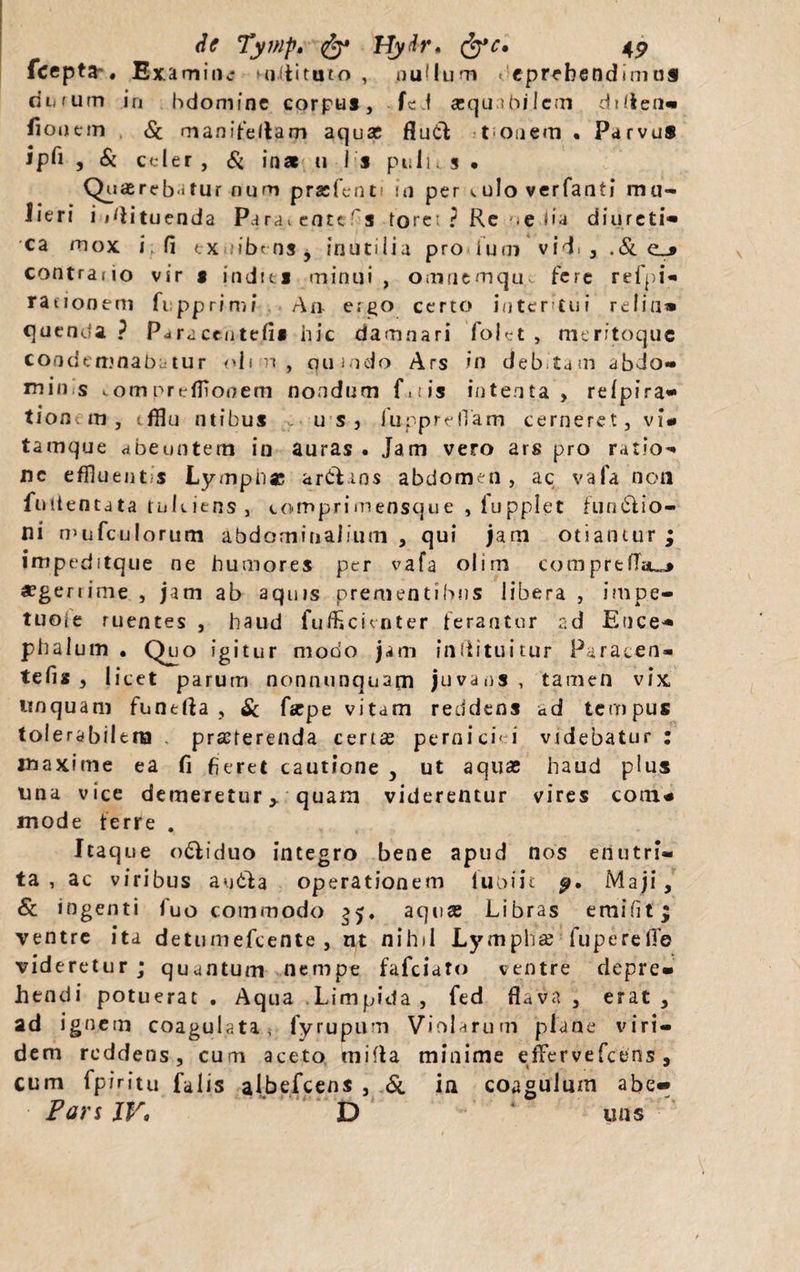 fcepta-. Examine militato , nullum &lt; eprebendunus durum in bdomine corpus, fe f aequabilem ditlen- fionem &amp; manifeltam aquas flutl t onem • Parvus ipb , &amp; celer, &amp; inat u i s pulus • Quaerebatur num prasfent! in per wulo verfanti mu¬ lieri i idituenda Parat entcfis tore: ? Re se lia diureti¬ ca mox i; fi tXiiibmSy inutilia pro tum vid. , .&amp;c_» contrario vir s indtts minui , omnemqu&gt; fere refpi- rationem fupprimi An ergo certo interitui relin» quenda ? Paraceutefi» hic damnari fokt , meritoque condemnabatur &lt;&gt;11 m , qumdo Ars in debitam abdo- mios com prtrfiTouem nondum fois intenta , reipira- tionem, fflu ntibus - u s 3 InpprelTam cerneret, vi» tamque abeuntem in auras . Jam vero ars pro ratio¬ ne effluentis Lymphae ar&amp;ans abdomen, ac vafa non fottentata tukiens, comprimensque , fupplet fun£lio- ni mufculorum abdominalium , qui jam otiantur ; impeditque ne humores per vafa olim comprefiau* aegerrime , jam ab aquis prementibus libera , impe- tuoie ruentes , haud fufEcknter ferantur ad Ence¬ phalitin • Quo igitur modo jam inliituitur Paraten- tefis , licet parum nonnunquapn juvans , tamen vix unquam fuatda } Si faspe vitam reddens ad tempus tolerabilem praeterenda certae perniciei videbatur : maxime ea fi fieret cautione , ut aquae haud plus una vice demeretur y quam viderentur vires cotn» mode ferre . Itaque odi i duo integro bene apud nos enutri¬ ta , ac viribus audla operationem luoiit p, Maji, &amp; ingenti fuo commodo 35. aquas Libras ernifit; ventre ita detumefeente , nt nihil Lymphas fu pe re fle videretur; quantum nempe fafeiato ventre depre¬ hendi potuerat . Aqua Limpida, fed flava , erat, ad ignem coagulata, fyrupum Violarum plane viri¬ dem reddens, cum aceto mifla minime effervefeens, cum fpiritu falis albefeens , &amp; in coagulum abe«* Pars IV* D uns