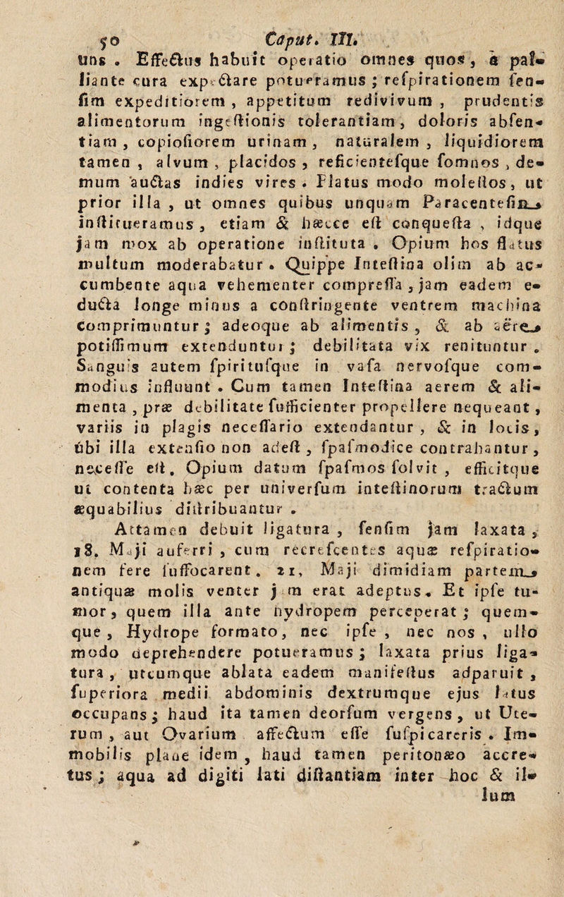 $0 Caput» Ut, uns . Effe&u» habuit operatio omne» quos, a pal» liante cura exp iare potueramus ; refpirationem fen» fim expeditiorem , appetitum redivivum , prudentis alimentorum ingeftionis tolerantiam, doloris abfen» tiam , copiofiorem urinam, naturalem, liquidiorem tamen , alvum , placidos , reficientefque fomnos , de» mum 'au<5las indies vires. Piatus modo mole (i os, ut prior illa , ut omnes quibus unquam Paracentelijq_» inftictieramus , etiam & hseece eft conquefla , idque jam mox ab operatione inflituta , Opium bos flatus multum moderabatur. Quippe Inteftina olim ab ac* cumbente aqua vehementer comprefla , jam eadem e- dufta longe minus a conflringente ventrem machina Comprimuntur | adeoque ab alimentis , & ab ser<*^ potiflimum extenduntur ; debilitata vix renituntur „ Sanguis autem fpiritufque in vafa nervofque com¬ modius influunt . Cum tamen Inteftina aerem & ali¬ menta , prae debilitate fnfficienter propellere nequeant, variis in plagis rteceffario extendantur, in locis, tibi illa extendo non adefl , fpafmodice contrahantur, nsfefle ett, Opium datum fpafmos folvit , efficitque ui contenta ba;c per univerfum inteflinorum trabium asquabilius didribuantur . Attamen debuit Jigatura , fenfim jam laxata , 18. Maji auferri , cum recrefcentes aqua; refpiratio¬ nem fere lufFocarent. zi> Maji dimidiam partem^» antiqua molis venter j m erat adeptus. Et ipfe tu¬ mor, quem illa ante nydropem perceperat,8 quem¬ que, Hydrope formato, nec ipfe, nec nos, ullo modo deprehendere potueramus ; laxata prius liga* tura , utcumque ablata eadem manifeflus adparuit , fuperiora medii abdominis dextrumque ejus latus occupans ^ haud ita tamen deorfum vergens, ut Ute¬ rum , aut Ovarium affe&um eflfe fufpicareris . Im¬ mobilis plaae idem , haud tamen peritonaeo accre¬ tus ; aqua ad digiti lati diftantiam inter hoc & i!» Ium