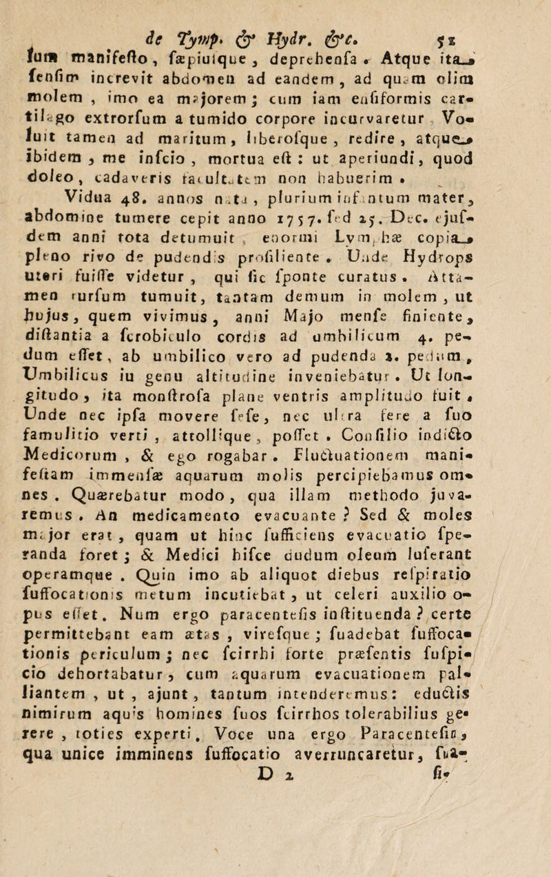 de Tyi»p> & Hydr. lutu manifefto, fspiuique , deprthenfa r Atque ita_» fenfim increvit abdomen ad eandem , ad quam olim molem , imo ea tmjorem; cum iam enfiformis car* tilago extrorfum a tumido corpore incurvaretur Vo» luit tamen ad maritum, liberofque , redire, ibidem , me infcio , mortua eft : ut aperiundi, quod doieo, cadaveris fatuitatem non habuerim. Vidua 48. annos n.ta, plurium infatum mater, abdomine tumere cepit anno 1757. ftd 25. Dec. ejuf- dem anni tota detumuit , enormi Lymphae copia.# pleoo rivo de pudendis profiliente * Unde Hydrops uteri fuilTe videtur, qui fic jfponte curatus. Atta¬ men turfum tumuit, tantam demum in molem , ut hujus, quem vivimus, anni Majo menfe finiente, diftantia a fcrobkulo cordis ad umbilicum 4. pe¬ dum edet, ab umbilico vero ad pudenda 3. pedum. Umbilicus iu genu altitudine inveniebatur. Ut lon¬ gitudo, ita monfirofa plane ventris amplitudo luit. Unde nec ipfa movere fefe, nec ultra iere a fuo famulitio verti, attolllque, pollet. Confilio iods&o Medicorum , & ego rogabar • Fluctuationem mani» feliam immeoi'x aquaTum molis percipiebamus om. nes. Querebatur modo, qua illam methodo juva¬ remus . An medicamento evacuante ? Sed & moles iik jor erat, quam ut hinc lufficiens evacuatio fpe- randa foret ; & Medici hifce riudum oleum luferant operamque . Quin imo ab aliquot diebus relpiratio fuflfocatioms metum incutiebat , ut celeri auxilio o- pus edet. Num ergo paracentefis inftituenda ? certe permittebant eam aetas, virefque ; fuadebat fuffoca» tionis periculum j nec fcirrhi forte prasfentis fufpi» cio dehortabatur, cum aquarum evacuationem paU liantem , ut, ajunt, tantum intendere mus: educlis nimirum aqu‘s homines fuos fcirrhos tolerabilius ge* rere , toties experti. Voce una ergo Paracentefin, qua unice imminens fuffocatio averruncaretur, fua- D 2 fi*