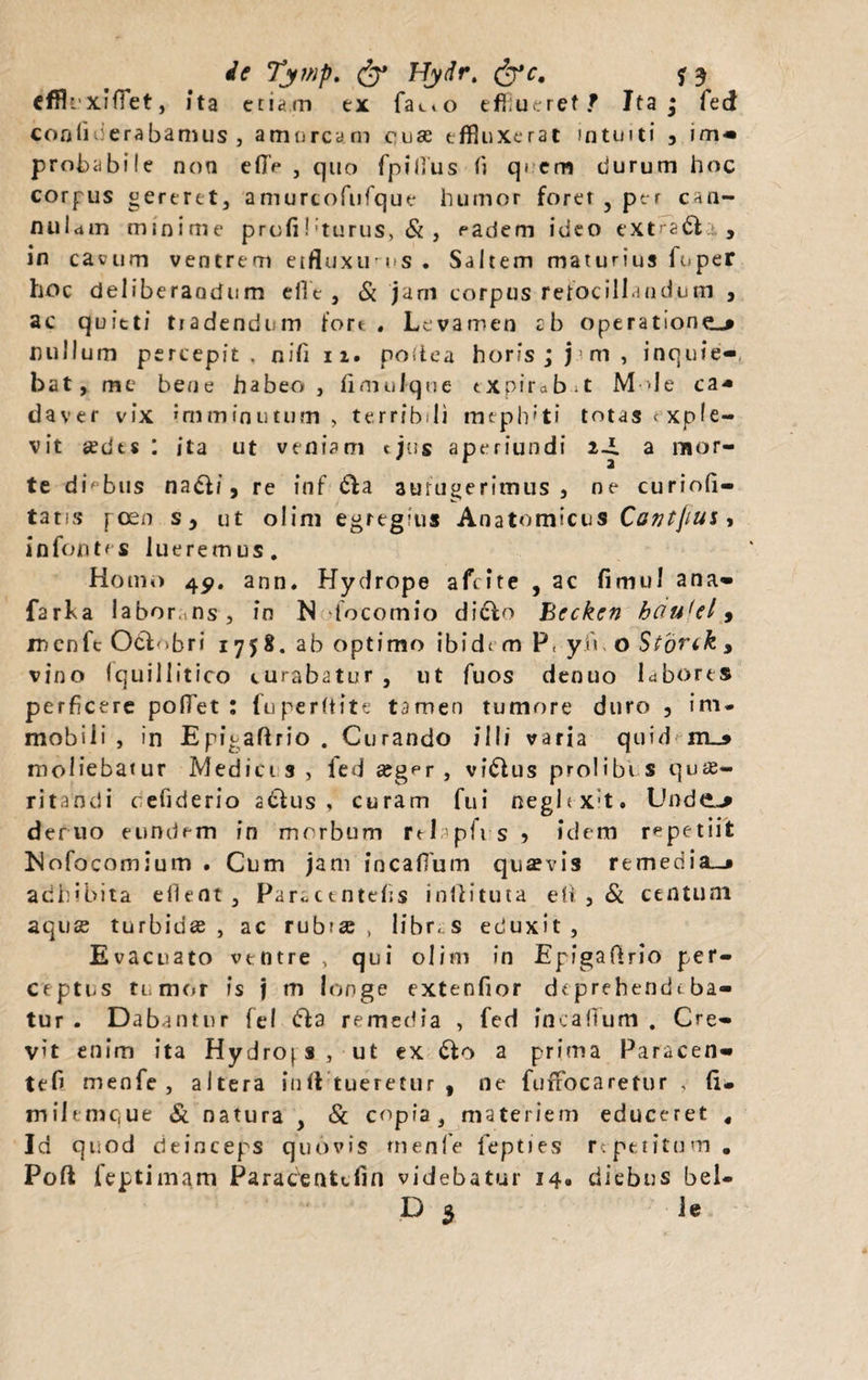 cffiuxifiet, ita etiam ex fa^o effiueret? Ita* feci conliticrabamus j amurcam cuse effinxerat intuiti , im- probabile non efi> , quo fpifius (i qi em durum hoc corpus gereret, amurcofufque humor forer , per can¬ nulam minime profiI'turus, & , eadem ideo extrarie, in cavum ventrem etfluxu us. Saltem maturius fuper hoc deliberandum efle , & jam corpus retocill indum , ac quieti tradendum fore . Levamen cb operatione-» nullum percepit, nifi 11. postea horis; j m, inquie- bat y me bene habeo, fimulque txpirabit M>Ie ca* daver vix 'mminuttim , terribili meplvti totas exple¬ vit sedes : ita ut veniam ejus aperiundi 2-i a mor¬ te diebus nadt/5 re in f dta aufugerimus, ne curiofi- tatis peen s, ut olini egregius Anatomicus Cavtjim, infontes lueremus. Homo 45». ann. Hydrope afeite , ac fimul ana» farfa labor,ns, in N focomio dicto Becken houfel, incnfc Octobri 1758. ab optimo ibide m P< yn o Storik , vino fquillitico curabatur , ut fuos denuo labores perficere pollet : fu perit it e tamen tumore duro , im¬ mobili , in Epigaflrio . Curando illi varia quid m_» moliebatur Mediet s , fed seger , vidtus prolibV s quae¬ ritandi cefiderio actus, curam fui neghx;t. Unde.-» deruo eundrm in morbum rtlapfi s > idem repetiit Mofocomium . Cum jam incafium quaevis remedia—» adhibita eflent, Parbctntefis inftituta efi , & centum aquae turbidae, ac rubrae, libres eduxit. Evacuato ventre , qui olim in Epigaftrio per¬ ceptus tumor is j m longe extenfior deprehendeba¬ tur . Dabantur fel dta remedia , fed incafium . Cre¬ vit enim ita Hydrops , ut ex dfo a prima Paracen- tefi menfe , altera inft tueretur , ne fufrocaretur , (i. tnilemque & natura , & copia, materiem educeret « Id quod deinceps quovis rnenfe fepties repetitum. Pofl feptimam Paracentdin videbatur 14» diebus bel- D 5 ie