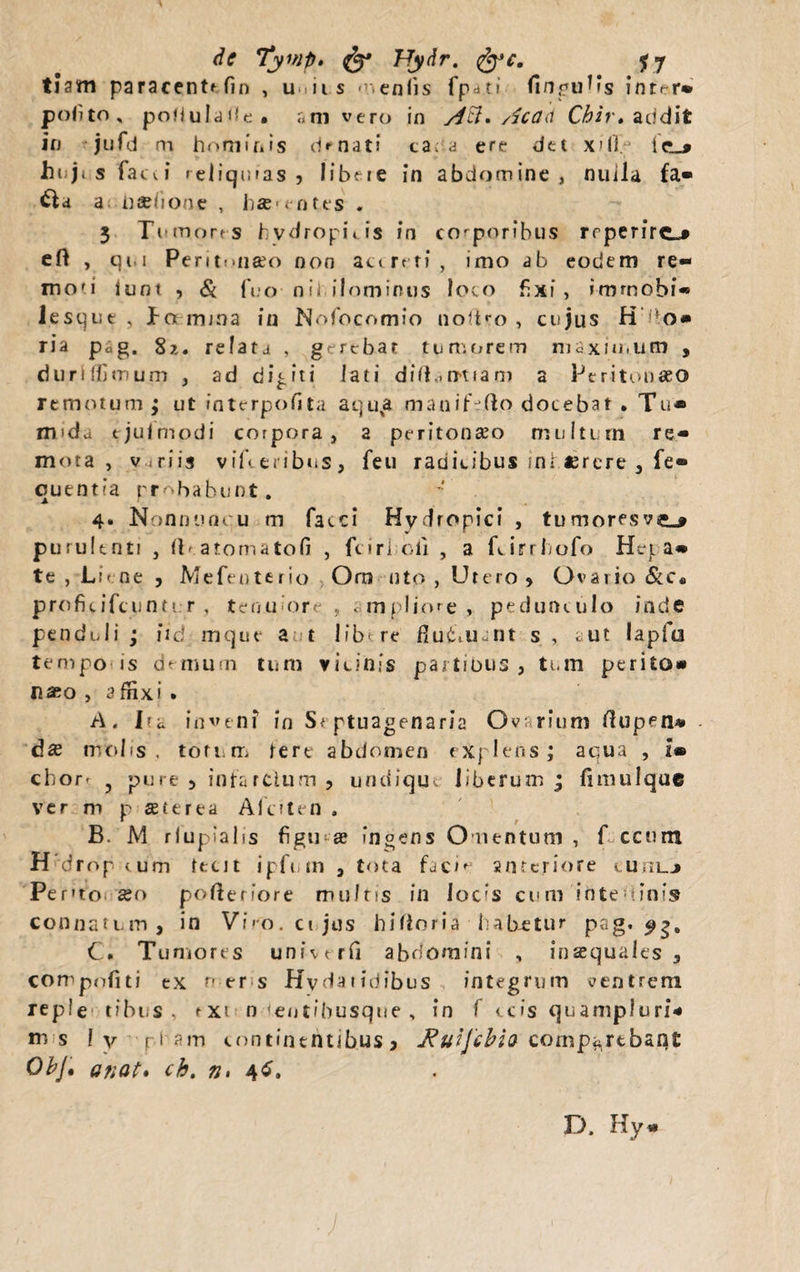 de Tymp» & Hydr. fy*c. jy tiam paracentffin , uniis menlis fpati fingulls intrr» polito, poHulade. ani vero in AH* Acad Cbir* addit in jufd m hominis donati ca. a ere dtt x?H.j Icl* hi ji s faeci reliquias 9 libere in abdomine, nuila fa- £la a haehone , hs>entes . 3 Tumores hydropi» is in corporibus rrperfrt-# eft , qi.i PeritniiKo non ac<rtti, imo ab eodem re¬ moti iunt , & fuo n i i i 1 o m i n u s loco fixi, i-mmobi® lesque , ha mrna in Nofocomio noftro , cujus H do# ria p*g. 8z. relata , gerebat tumorem maximum , dunfljinum , ad digiti lati diftairtiam a Peritonaeo remotum; ut fnterpofita aqua manif-fto docebat • Tu» m>da tjujmodi corpora, a peritonaeo multum re¬ mota , variis viTteribus, feu radicibus ini «rere , fe- quentia probabunt. 4. Nonnuncu m faeci Hydropici , tumoresve_* purulenti , (T atomatofi , fciri oli , a furrbofo Hcl a- te , Li< ne , Mefenterio Orn nto , Utero 9 Ovario &c« proficifcunti r , tenuiore , «mpliore, pedunculo inde penduli ; iid mque a t 11 b* re fiutaicnt s , cut lapio tempo'is demum tum vicinis partibus, tum perito» naeo , 3 flixi . A. Tu inveni in St ptuagenaria Ovarium rtupen» - dse molis , totum lert abdomen explens; aqua , 2® chort , pure 5 infarclum , undique liberum ; fimulque ver m p se.it rea Afciten . * r B. M rlupialis figii'--® ingens Omentum , f ccnnt H drop cum leut ipfum , tota facie anteriore cuiilj Pento seo pofterfore multis in Iobs cum ihtedinis connatum, in Viro, cujus hifloria habetur pag. 93, C. Tumores univtrfi abdomini , inaequales, compofiti ex f er s Hydaiidibus integrum ventrem reple tibus , rxi n <entfbusque , in f ccis quampiuri* m s 1 v p1 continentibus, Jtuijebia comp«rtban£ ObJ. a nat. ch. n, 46. D. Hy