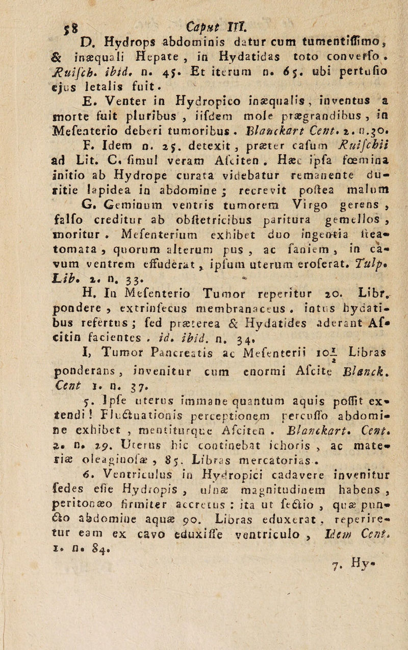 $8 Capnt Ut D. Hydrops abdominis datur cum tumentiiTimo* $: inaequali Hepate, in Hydatidas toto converfo. Ruifch. ibid, n. 45. Et iterum n. 65. ubi pertufio ejus letalis fuit. E* Venter in Hydropico inaequalis, inventus a morte fuit pluribus , iifbem mole praegrandibus , in Mefeaterio deberi tumoribus . Blanckart Cent. 2. n.30. F. Idem n. 25. detexit, praeter cafum Ruifchii ad Lit. C, fi mul veram Afciten . Haec ipfa fcemina Initio ab Hydrope curata videbatur remanente du¬ ritie lapidea in abdomine ; recrevit poftea malum G. Geminum ventris tumorem Virgo gerens , f2lfo creditur ab ©bfietricibus paritura gemellos , moritur • Mefenterfum exhibet duo fngen-tia ftea- tornata , quorum alterum pus , ac faoiem s in ca¬ vum ventrem effuderat , ipfum uterum eroferat. Tuip% Lib. 2. n. 33. H, In Mefenterio Tumor repentur 20. Libr. pondere , extrinfecus membranaceus . intus hydati- bus refertus ; fed praeterea & Hydatides aderant Af* citin facientes . id. ibid. n. 34. I, Tumor Pancreatis ac Mefentcrii 10! Libras 2 ponderans, invenitur cum enormi Alcite Bhnck. Cent 1. n. 37. 7. Ipfe uterus immane quantum aquis pofiit ex¬ tendi ! Fludfuationis perceptionem rerenflo abdomi¬ ne exhibet , mentiturque Afciten . Blanckart. Cent. %* n. 29. Uterus hic continebat ichoris , ac mate¬ riae oleaginofae , 85. Libras mercatorias . 6. Ventriculus in Hydropici cadavere invenitur fedes ehe Hydropis , ulnae magnitudinem habens , peritonaeo firmiter accretus : ita ut fediio , quae pun- <5lo abdomine aquae 90. Libras eduxerat , reperire- tur eam ex cavo eduxHTe ventriculo , liem Cent. 1. n- S4. j, Hy®