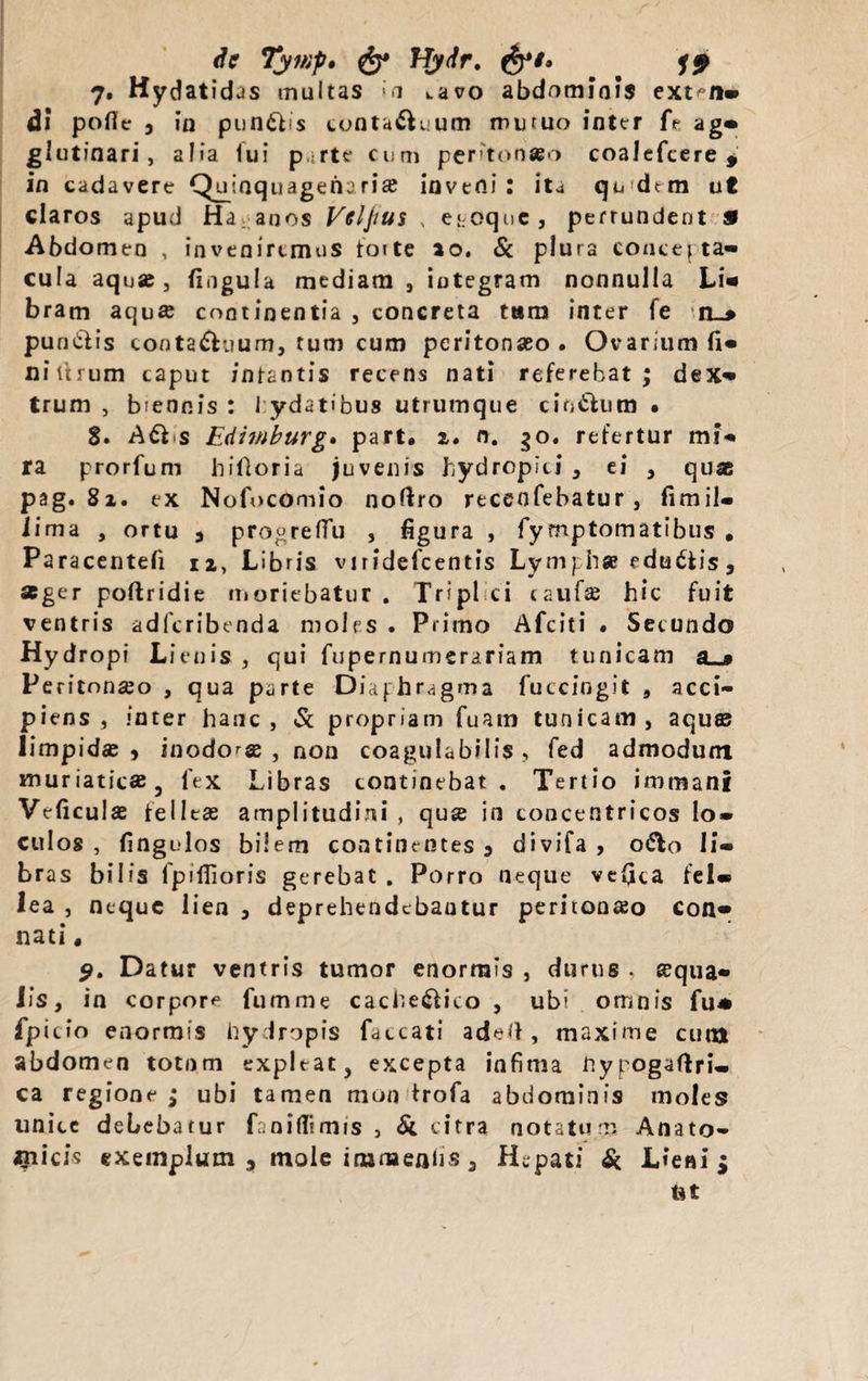 Se Tyinp. &amp; HySr. 7. Hydatidas multas &gt;a uvo abdominis ext^/i- di pofie , in pungis eonta&amp;uum mutuo inter fe ag- glutinari, alia lui parte cum pertonato coalefcere , in cadavere Quinquagena rise inverti: ita qu dtm ut claros apud Ha anos Veljius , e*;oqnc, pertundent 9 Abdomen , inveniremus foite ao. &amp; plura concepta¬ cula aquae, lingula mediam , iotegram nonnulla Li- bram aqua continentia , concreta tam inter fe n_* pundfis conta&amp;uum, tum cum peritonaeo. Ovarium fi¬ ni tuum caput infantis recens nati referebat; dex¬ trum , biennis : J ydatibus utrumque citt&amp;um • S. Adbs Edimburg. part. 2. n. go. refertur mi¬ ra prorfum hifloria juvenis hydropici , ei , quae pag. 81. ex Nofocomio noftro recenfebatur, fimil- iima , ortu 3 progrefiu , figura , fymptomatibus . Paracentefi n, Libris vnidefcentis Lymphae edu&amp;is, *ger poftridie moriebatur . Tripl ci caufse hic fuit ventris adferibenda moles . Primo Afciti . Secundo Hydropi Lienis , qui fupernumerariam tunicam a__» Peritonaeo , qua parte Diaphragma fuccingit , acci¬ piens , inter hanc, &amp; propriam Tuam tunicam, aquae limpidae , inodorae , non coapjulabilis , fed admodum muriaticae, fex Libras continebat. Tertio immani Veficulae felleas amplitudini , quse in concentricos lo¬ culos , fingulos bilem continentes 3 divifa , o&amp;o li¬ bras bilis fpifiioris gerebat , Porro neque ve(ica fel¬ lea , neque lien 3 deprehendebantur peritonaeo con¬ nati * 9. Datur ventris tumor enormis , durus , aequa¬ lis, in corpore fumme cache&amp;ico , ubi omnis fu* fpitio enormis hydropis faecati aded, maxime cum abdomen totnm expleat, excepta infima hypogaftri- ca regione ; ubi tamen mon trofa abdominis moles unice debebatur fanifiimis , &amp; citra notatum Anato¬