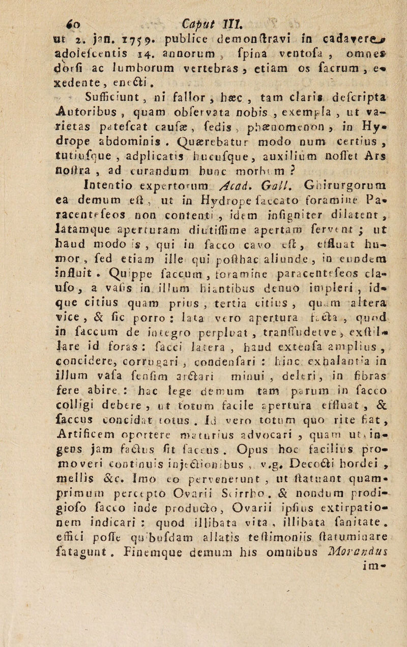 ut 2. jan. 17^9. publice clemonflravi in cadavere^ adolefcentis 14. annorum 3 fpina ventofa , omnci dorfi ac lumborum vertebras > etiam os facrum , e» xedente, em £Ii. Sufficiunt, ni fallor, haec , tam claris deferipta Autoribus , Cjuam obfervata nobis , exempla , ut va¬ rietas patefeat caufas , fedis > phaenomenon > in Hy¬ drope abdominis . Quaerebatur modo num certius , tutiufque , adplicatis hucufque, auxilium nollet Ars nolira , ad curandum hunc morbum ? Intentio expertorum Acad. GalL Ghirurgorum ea demum eft, ut in Hydrope faecato foramine Pa- racentefeos non contenti, idem infigniter dilatent, latamque aperturam diutiffime apertam fervent ; ut haud modo is , qui in facco cavo cfl, effluat hu¬ mor» fed etiam ille qui pofthac aliunde , in eundem influit • Quippe faecum , foramine paraceiitefeos cia- ufo, a vahs in illum hiantibus denuo impleri, id- que citius quam prius , tertia citius , qu mi altera vice, & fic porro: lata vtro apertura fcela , quod in faecum de integro perpluat, tranffiudet ve , exfld» lare id foras : faeci latera , haud exteofa amplius , concidere, corrugari , condenfari : hinc exhalantia in illum vaia fenlim ar&ari minui, deleri, in fibras fere abire : hac lege demum tam parum in lacco colligi debere , ut totum facile apertura effluat , & faccus concidat totus. Id vero totum quo rite fiat. Artificem oportere maturius advocari , quam ut cin¬ gens jam faditus fit faccus . Opus hoc facilius pro¬ moveri continuis injedlionibus , v.g, Decodii hordei , mellis &c. Imo eo pervenerunt , ut fla tu an t quam¬ primum percepto Ovarii Scirrho. & nondum prodi» giofo facto inde producto. Ovarii ipfius extirpatio- nem indicari ; quod illibata vita, illibata fanitate. effici pofle qubufdam aliatis teflimoniis flatum in a re fata«11 nt . Finemque demum his omnibus Morandus