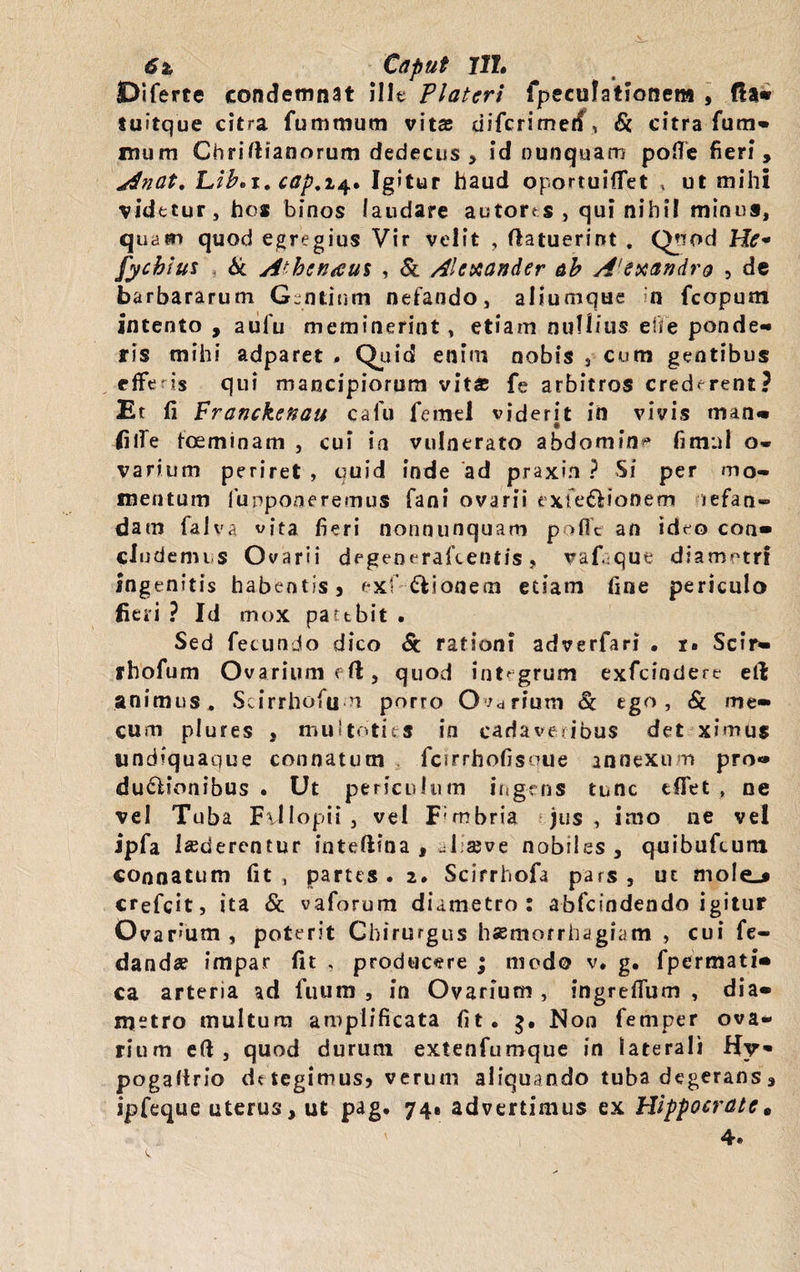 6t, Cdput Jlh JDiferte condemnat ille Platcri fpecufatfonena , fla* tuitque citra fummum vita; difcrimetf\ &amp; citra fum* mum Chrifiianorum dedecus , id nunquam pofle fieri, Anat, Lib.i. cap,i$, Igitur haud oportuiflet , ut mihi videtur, hos binos laudare autores , qui nihil minus, quam quod egregius Vir velit , (latuerint . Qpod Hf* fycbius &amp; A' bcn&lt;eus , &amp; Alexander ab A'exandro , de barbararum Gentium nefando, aliumque n fcopum intento , aufu meminerint, etiam nullius elie ponde¬ ris mihi adparet . Quid enim nobis , cum gentibus rfFe- is qui mancipiorum vit* fe arbitros crederent? Et fi Franckenau cafu femel viderit in vivis man» filfe foeminam , cui ia vulnerato abdomin^ firnnl o« varium periret , quid inde ad praxin ? Si per mo¬ mentum fupponeremus fani ovarii exfe&amp;ionem nefan¬ dam falva vita fieri nonnunquam poflfe an ideo con* eludemus Ovarii degenerafeentis, vaf que diametri Ingenitis habentis? exf Bionem etiam fine periculo fieri ? Id mox pattbit . Sed fecundo dico 6c rationi adverfari . i. Scir* ihofum Ovarium rfi, quod integrum exfeindere elt animus. Scirrhofu n porro Ocrium &amp; tgo , Sc me» cum piures * muitotits in cadaveribus det ximus tindiquaque connatum fcirrhofisque annexum pro» duplionibus . Ut periculum ingens tunc tflet , ne vel Tuba F\Ilopii, vel F;mbria jus, imo ne vel ipfa luderentur intefiina , ul seve nobiles, qoibufcum connatum fit, partes. 2. Scirrhofa pars, ut mole_* crefeit, ita &amp; vaforum diametro: abfeindendo igitur Ovarum , poterit Chirurgus haemorrhagiam , cui fe- danda? impar fit , producere ; modo v. g. fpermati* ca arteria ad fuum , in Ovarium , ingreflum , dia* metro multum amplificata fit. $. iNon femper ova¬ rium eft , quod durum extenfumque in laterali Hy» pogafirio dt tegimus? verum aliquando tuba degerans, ipfeque uterus, ut pag. 741 advertimus ex Hippocrate * 4.