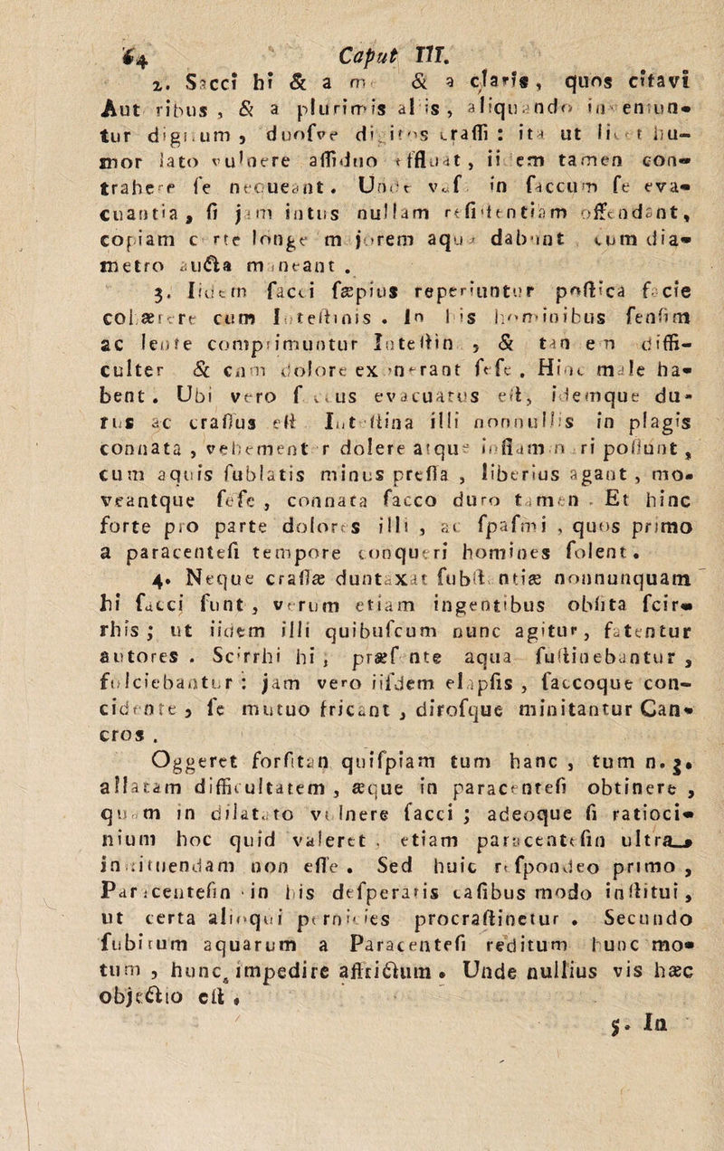 $4 Caput IIT. 2. Sacci b? & a m & a dans, quos citavi Aut ribus , & a plurimis al is, aliquando in- en un* tur d*gi<um? duofve di it^s crafli : ita ut Ii t 1}u— mor lato vulnere affiduo tffluat, ii em tamen con- trahe a fe nequeant. Uridr v«f. >n faecum fe eva¬ cuantia, fi jam intus nullam refidentiam offendant, copiam c rte longe m je»rem aqua dabunt eum dia* metro au&a maneant . 3. Ifdcm facti fsspius repetuntur p^ftica f cie cohaerere cum 1 teliinis . in I is hominibus fenfim ac leote comprimuntur Inteffin 5 & tm e u diffi¬ culter Sc cnm dolore exonerant ft fe . Hiot male ha* bent . Ubi vero f v<us evacuatus ed, idemque du» rus ac craffus e ii Iut fiina illi nonnullis in plagis connata , vehetnent r dolere atque offam o ri poliunt , cum aquis fublatis miniis preffa , liberius agant , mo- veantque fefc , connata facco duro tamen Et hinc forte pro parte dolores illi , a» fpafmi , quos primo a paracenteft tempore conqueri homines folent. 4* Neque craflae duntaxat fubft ntiee nonnunquatn h\ facci funt 3 verum etiam ingentibus obfita fcir» rhis ; ut iidem ilii quibufeum nunc agitur, fatentur sutores . Scirrhi hi , prssf nts aqua fuflinebantur , fulciebantur: jam vero iifdem elapfts , faccoque con¬ cidente? le mutuo fricant , dirofque minitantur Can* eros . Oggeret forftan qnifpiam tum hanc , tum n.j* allatam difficultatem , seque in paracentefi obtinere , qu m in dilatato vulnere facci ; adeoque fi ratioci* nium hoc quid valeret , etiam paracentefin ultra_«* instituendam non effe . Sed huic r< fpondeo primo. Par icentefin in lis defperaris talibus modo inffitui, ut certa alioqui pernicies procraftinetur . Secundo fubirum aquarum a Paracentefi reditum hunc mo* tum , hunc5 impedire aff cilium • Unde nullius vis haec obje&io cli » 5. Ia