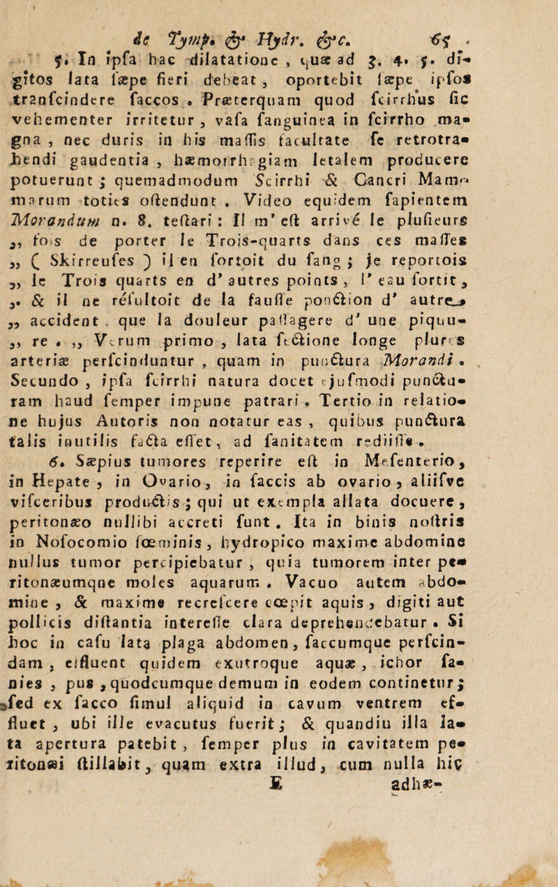 ie Tywp* Ftydr. &c. . In ipfa hac dilatatione , qua ad 4» $• di¬ gitos lata iaspe fieri debeat 3 oportebit Iscpe ipfo* tr2nfcindere faccos • Preeterquam quod fcirrhus fic vehementer irritetur , vafa fanguinea in ferrrho ma» gna , nec duris in his maffis facultate fc retrotra» hendi gaudentia , haemorrhrgiam letalem producere potuerunt ; quemadmodum Scirrhi & Cancri Mani*» marum toties oftendunt . Video equidem fapientem Morandum n. 8. teftari : II m’ eft arriv£ le plufieurg 3, tois de porter Ie Trois-quarts dans ces mafTes 3} £ Skirreufcs ) ii en fortoit du fang ; je reportois 5, le Trois quarts en d* autres points , 1’esufortit, 3. & il ne reiultoit de Ia faufle portdiion d* autre_* ,3 accident , que Ia douleur pafiagere d' une piqnu- 3, re « ,, V^rum primo , lata ft&ione longe phms arterise perfeinduntur , quam in puuQura Morandi . Secundo , ipfa fcirrhi natura docet tjufmodi puncta» ram haud femper impune patrari . Tertio in relatio» ne hujus Antoris non notatur eas , quibus pundlura talis inutilis fddiaefTet, ad fanitatem rediifi'« • 6» Sspius tumores reperire eft in Mefenterio, in Hepate 5 in Odario, in faecis ab ovario, aliifve vifceribuj produdTs ; qui ut exempla allata docuere, peritonaeo nullibi accreti funt . Ita in binis noftris in Nofocomio foeminis, hydropico maxime abdomine nullus tumor percipiebatur , quia tumorem inter pe* ritonseumqne moles aquarum . Vacuo autem abdo¬ mine > & maxime recrcfcere coepit aquis , djgiti aut pollicis diftantia interefie clara deprehendebatur • Si lioc in cafu lata plaga abdomen, faccumque perfein- dam , eifluent quidem exutroque aquas , ichor fa- nies 3 pus , quodeumque demum in eodem continetur^ 3fed ex facco fimul aliquid in cavum ventrem ef¬ fluet 3 ubi ille evacutus fuerit; & quandiu illa la¬ ta apertura patebit , femper plus in cavitatem pe- iiton»i ftillabit; quam extra illud, cum nulla his £ adh*-