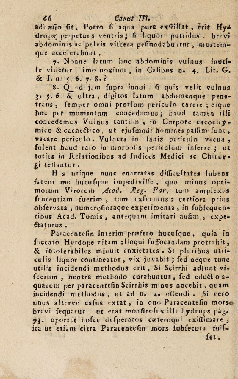 adhafio fit . Porro fi aqr.a pura exfiillat , erit Hyi drops. perpetuus ventris; fi liquor putridus , brevi abdominis ac pelvis vifcera pefiundabuntur, mortem'** que accelerabunt , 7. Nonne latum hoc abdominis vulnus inuti* le videtur imo noxium 3 in Cafibus n. 4. Lit. G. Sc I. u. 5. 6. 7, 8. ? 8. Q_ d jam fupra Innui fi quis velit vulnus g» 5. 6 Si ultra , digitos latum abdomenque pene¬ trans j femper omni prorfum periculo carere ; eique hoc per momentum concedamus; haud tamen illi concedemus Vulnus tantum , in Corpore cacochy- mico Si cacht&ico , ut ejufmodi homines paffim funt, vacare periculo. Vulnera in fanis periculo vacua , folent haud rato in morbofis periculum inferre p ut toties in Relationibus ad Judices Medici ac Chirur* gi cedantur. H s utique nunc enarratas difficultates lubens fateor me hucufque impediviffe , quo minus opti® morum V»rorum Acad* Rzg, Part tum amplexus fententiam fuerim , tum exfecutus : certiora prius obfervata , numtrofioraque expetimenta , in fubfequen- tibus Acad. Tomis , antequam imitari aufim 5 expe- ffcaturus . Paracentefin interim praefero hucufque , quia in faecato Hyrdope vitam alioqui fuffocandam protrahit, Si intolerabiles minuit anxietates . Si pluribus utri¬ culis liquor contineatur, vix juvabit ; fed neque tunc utibs incidendi methodiis erit. Si Scirrhi adfunt vi- fcerum , neutra methodo curabuntuc, fed edu& o a- quarum per paracentefin Scirrhis minus nocebit , quam incidendi methodus , ut ad n. 4* oftendi • Si vero unus alterve cafus rxtat , in quo Paracentefin morso brevi fequaiur ut erat monftrofus ille hydrops pag* 91* oportdt hofte defperatos csteroqui exiftimare , ita ut etiam citra Paracentefin mors fubfecuta fuif- fet,