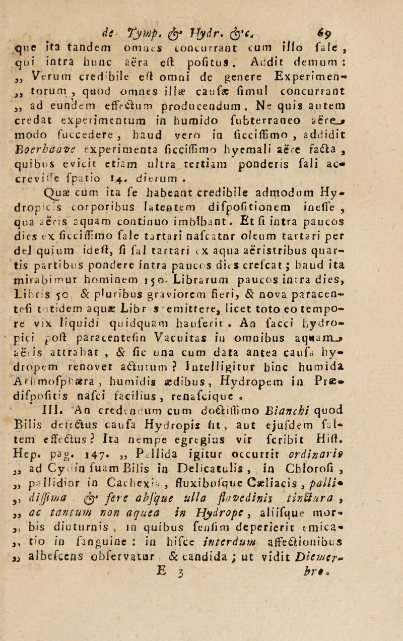 que ita tandem omnes concurrant cum illo fale , qui intra hunc aera eft pofitus. Addit demum: 3) Verum cred bile ett omni de genere Experimen** 3, torum , quod omnes illa? cauf« fimul concurrant 3, ad eundem effVclum producendum. Ne quis autem credat experimentum in humido fubterraneo aere_# modo fuccedere , haud vero in licciflimo , addidit Boerhaave experimenta ficciflimo hyemali aere radia , quibus evicit etiam ultra tertiam ponderis fali ac» ere vide 1 patio 1.4. dierum . Qua? cum ita fe habeant credibile admodum Hy¬ dropicas corporibus latentem difpofitionem inefie , qua aeris aquam continuo imbibant. Et (i intra paucos dies ex ficciflimo fale tartari nafcatnr oleum tartari per dej quium ideft, fi fal tartari t x aqua acristribus quar¬ tis partibus pondere intra paucus dic s crefcat; haud ita mirabimur hominem 150. Librarum paucos in:.ra dies, Libris 50 &amp; pluribus graviorem fieri. Si nova paracen- tefi t tidem aqu« Libr s'emittere, licet toto eo tempo¬ re vjx liquidi quidquam hauferit . An facci hydro¬ pici pofi paracentefin Vacuitas in omnibus aq«airL&gt; a e'.- is attrahat , &amp; fic una cum data antea caufa hy¬ dropem renovet acutum ? Jnteiligitur hinc humida Athmofphatra , humidis sedibus, Hydropem in Pr«» difpofitis nafei facilius, renafeique . III. An credendum cum do6liilimo Bianchi quod Bilis defe&amp;us caufa Hydropis fit, aut ejufdem fal» tem efiVdlus? Ita nempe egregius vir fcribil Hift. Hep. pag. 147. ,, Pallida igitur occurrit ordinarii 3, ad Cy- in luam Bilis in Delicatulis , in Chlorofi , „ pallidior in Cachexia, fluxibofque Cseliacis , palli* 5, difjima fjy fere abfque ulla favedinh tinUura , „ ac tantum non aquea in Hydrope, aliifque inor- bis diuturnis, in quibus fenfim deperierit emica» ,, tio in fanguine : in hifce interdum affedlionibus x, albefcens oblervatur &amp; candida ; ut vidit Diemer- E 3 brt»