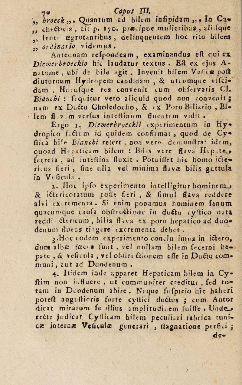 3, brocck „• Quantum ad bilem infipidam „ • In Ca» 35 cheftk s , ait p. I70. pr« ipuc mulieribus, aliifque 3> lent arrotantibus, Delinquentem hoc ritu bilem 33 ordinatio videmus. Antequam refpondeam , examinandus eft rui ex Dicvicrbroeckio hic laudatur textus . Eft ex ejus A- naomc , ubi de bile agit. Invenit bilem Velit« poft diuturnum Hydropem candidam i Si utcumque vifci* dam . Hucufque rts convenit cum obfervatis Cl* Bianchi : (Yquitur vero aliquid quod non convenit| nam ex Du£fcu Choledocho, Si tx PoroBiliario , Bi¬ lem fl v m verfus inteftinum fluentem vidit* Ergo s. Dicmcrbrocckii experimentum in Hy* dropico fa&um id quidem confirmat 9 quod de Cy- ftica bile Bianchi relert , non vero demonftra' idem, quoad Hepaticam bilem : Bilis vere flava Htp.trj.^ fecreia , ad inteftina fluxit • PotuilTet hic homo iefie» n\us fieri, fine ulla vel minima flava bilis guttula in Ve ficula . 1. Hoc ipfo experimento intelligitur bominem_» Si i&ericotatum poife fieri , Sc fimul flava reddere alvi excrementa. S? enim ponamus hominem fanum quacumque caufa obftru&iorie in du&u tyriico nata reddi /cfcencum , bilis fl*va ex poro hepatico ad duo¬ denum fluens tingere excrementa debet . g.Hoc eodem experimento concludimus in i&ero, dum alba fac* 9 lunt , vel nullam bilem fecerni he¬ pate , & veficula , vel obiiruUionem efle in Dudlu com¬ muni, aut ad Duodenum • 4. Itidem inde apparet Hepaticam bilem in Cy- ftim non influere , ut communiter creditur , fed to¬ tam in Duodenum abire . Neque fufpicio hic haberi potefl angufiicris forte cyftici duclus ; cum Autor dicat miratum fe illius amplitudinem fuifle • Unde.» redfie judicat Cynicam bilem peculiari fabrica tuni¬ ca internas Vcficula generari , iUgnaticvne perfici j d e—