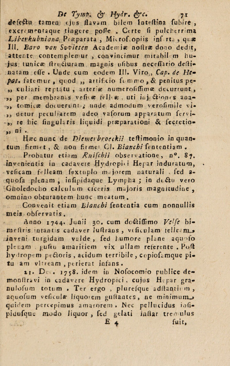 defe£hi tamen ejus flavam bilem loteftina fubire , excrtniffltaque tingere pofle . Certe fi pulcherrima Libcrkubniana^ Praeparata , MuroCopiis inf rta , qua 111. Baro vati Svficte?? Academia noflra dono dedit, attente contemplemur , convincimur m i rabii m hu¬ jus tunica flri ituram magnis ufibus necefiario defli» natam efle . Unde cum eodem II!. Viro , Cap. de He~ pat. fatemur, quod ,, artificio fimrro,& penitus pe- ,, culi a r i reptatu, arterse numerofiflimee decurrunt, ,, per mtmbrants vefn® ftll-fc , uti ioj &>on<s ana- ,, Comica docuerunt,- unde admodum verofimile vi- ,, detur peculiarem adeo vaforura apparatum fervi- „ rc hic fingularis liquidi praeparationi & fecretio* j, n i • Ha?c nunc de Dictncrbrocckii teftimonio in quan¬ tum firmet , & non firmet Cl. Blancbi fententiam . Probatur etiam Ruifchii observatione, n°. 87. invenientis in cadavere Hydropi» i Hepar induratum, veiicam fcJJeam fextuplo majorem naturali . fed a- quofa plenam , infipidaque Lympha ; in dc&u vero Choledocho calculum ciceris majoris magnitudine , omnino obturantem hunc meatum . Convenit etiam Biancbi fententia cum nonnullis meis obfervatis. Anno 1744* Junii 30. cum dc&iflimo Vtffe bi- mefiris intantis cadaver luflrans , viluulam telleaiiL-* inveni turgidam valde , fed humore plane aquofo plenam gufiu amaritiem vix ullam reterente . Pofl hydropem pt&oris , acidum terribile, copiofamque pi* tu ani vitream , perierat infans. ii. De» • 1758. idem in Nofocomfo publice de» monfiravi in cadavere Hydropici, cujus H.par gra- nulofum totum • Ter ergo , plurefque adflantii m , aquolum veficulff liquoiem gufiantes, ne minimum^» quidem percepimus amarorem . Nec pellucidus iofi- piutifquc modo liquor , fed gelat i inllar tremulus £ 4 fuit.