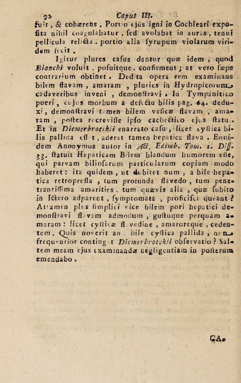 $2> Caput IIL fuit, & cohaerens . Port o ejus igni in Cochleari expo¬ lita nihil coagulabatur , fed avolabat in auras, tenui pellicula religa . portio alia iyrupum violarum viri¬ dem fecit . Igitur p!ures cafus dantur quae idem , quod Biancht voluit , pofuitque, confirment; at vero faepe contrarium obtinet . Dedita opera rem examinans bilem flavam , amaram , pluries in Hydropicorum.* cadaveribus inveni , demonflravi « In Tympanitico pueri , cujus morbum a defc&u bilis pag. 64» dedu¬ xi, demonflravi t:men bilem vsficas flavam , ama» ram , poflea recreviffe ipfo cache£Vico ejus flatu ® Et in Dienierbroctkii enarrato cafu , licet tyflica bi¬ lis pallida dl 13 aderat tamen hepatica flava . Eoui- dem Anonymus autor in Edii/ib. Tom» 1. Dijj» gg. flatuit Hepaticam Bilem blandum humorem ede, qui parvam biliofarum particularum copiam modo haberet: ita quidem, ut dubitet nurn , a bile hepa» tica retroprefla , tum profunda flavedo , tum pene* trantiffima amarities , tum cusvis alia , quae fubito in f&ero adparent , fymptomata , proficifei clueant ? Atumen plus fimpliti vice bilem pori hepatici de- monftravi fl.vam admodum , gufluque perquam a» maram : licet cyfticse fl vedine , amaroreque , ceden¬ tem , Quis noverit an . bile cyflica pallida , nciL-* frequ^ntior conting t Dhwerbroeckfi oblervatio ? Sal» tem meam ejus examinanda? negligentiam in poiterum emendabo «