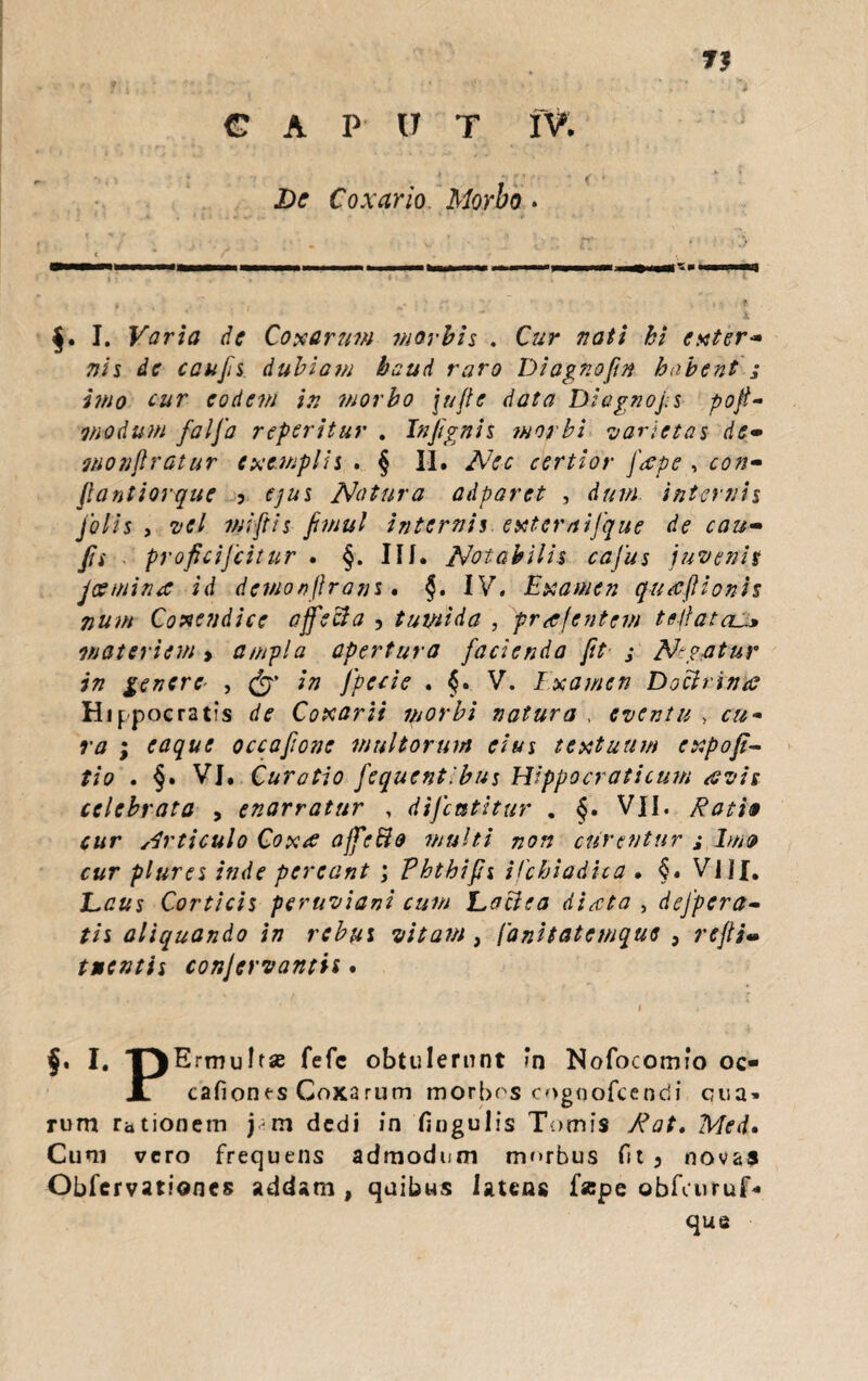 §. I. Varia de Coxarum morbis . Cur nati hi exter* nis de confis dubiam baud raro Diagnoftn habent j imo cur eodem in morbo \ujle data Diagnofis pofi- modum falfia referitur . Infignis morbi varietas de- monfiratur exemplis . § II. Nec certior fape , con* jlantiorque 3 ejus Natura adparet , dum internis folis , •vel mi fit is fimul internis exter nifique de cau- fis . proficijcitur . §. III. Notabilis cafius juvenis jcemina id demonftrans. §• IV. Examen gutcftionis num Coxetidice affecia , tumida , prafentem te/lata materiem > ampla apertura facienda fit j Neatur in genere- , & in fpecie . §» V. Examen Docirimc Hippocratis de Coxarii morbi natura , eventu > cu~ ra ; eaque occafione multorum eius textuum expofii- tio . §. VI. Curatio fiequentibus Hippocraticum avis celebrata , enarratur , difcntitur . §. VII. Ratio cur Articulo Coxa ojfefto multi non curentur ,* lm» cur plures inde pereant ; Phthijh ifchiadita . §. VJ1J. Laus Corticis peruviani cum Lociea diaeta , defpcra- tis aliquando in rebus vitam, ['anitatemque } reftim tuentis conjervantis . I. -pErmuIt* fefc obtulerunt in Nofocomfo oc- Jl cafionts Coxarum morbos cogqofcendi cua» rum rationem j m dedi in fingulis Tomis Rat. Med» Cum vero frequens admodum morbus fit 3 novas Obfcrvationcs addam , quibus latens fape obfairuf* qua