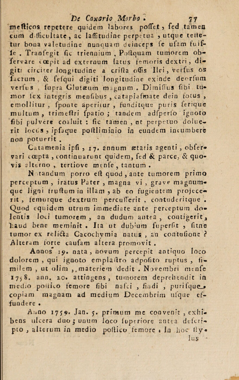 mcfticos repetere quidem labores poffet > fed tamen cum dtficultate, ac laflitudine perpetua , utque tette- tur bona valetudine nunquam deinceps ie ufarn fuif- ie . Tranfegit fic triennium , Poltquam tumorem ob- fervare ioepit ad externum latus femoris dextri, di¬ giti circiter longitudine a crifla odis Ilei, verfus os factum , & fefqui digiti longitudine exinde deorlum verfus , fupra Glutaeum magnum . DimilTus fibi tu¬ mor lex integris menfibus , catapiafmate dein fotus , emollitur , fponte aperitur, funditque puris lerique multum ? trimeOri fpatio ; tandem adfperlo ignoto fibi pulvere coaluit : fic tamen , nt perpetuo dolue- rit locus 3 ipfiaque poftliminio in eundem incumbere non potuerit . Catamenia ipfi 5 17. annum statis agenti , obfer- vari coepta , continuarunt quidem, fed & parce. Si quo¬ vis alterno, tertiove m t nfe , tantum . M tandum porro eft quod , ante tumorem primo perceptum , iratus Pater , magna vi , grave magnum- que ligni truftum in illam 5 ab eo fugientem projece¬ rit, femurque dextrum percuderit , contuderitque . Quod equidem utrum immediate ar.te perceptum do¬ lentis loci tumorem, an dudum antea 3 contigerit, haud bene meminit. Ita ut dub’um fuperft , fitne tumor ex reli&a Cacochvmia natus , an contufione ? Alteram forte caufam altera promovit « Annos 19. nata, novum percepit antiquo loco dolorem , qui ignoto emplartro adpofito ruptus , fi¬ mi I em , ut olim ,. materiem dedit . Novembri me nfe 17)8. ann, 20. attingens , tumorem deprehendit ia medio poitico femore libi nafei , findi , purifque_* copiam magnam ad medium Decembrim ufque ef¬ fundere • Anno 1759. Jan. 5. primum me convenit , exhi¬ bens ulcera duo j unum loco fuperiore antea defer?- pto , alterum in medio poitico femore 1 In hoc Ity¬ lus *