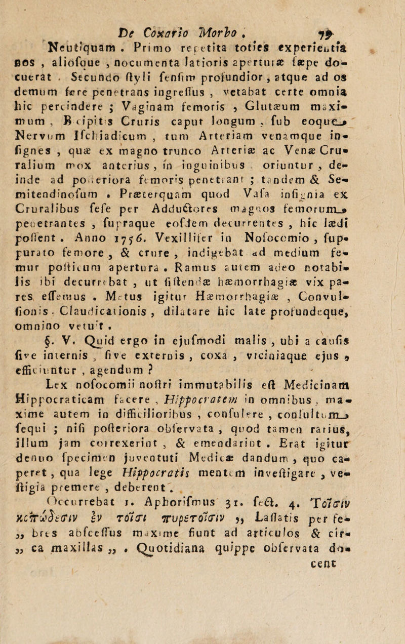 De Conario Itforlo * 7^ Neutiquam . Primo reretita toties experientia BOS , aliofque , nocumenta latioris aperturae laepe do¬ cuerat . Secundo flyli fenfiro profundior , atque ad os demum fere penetrans ingrefliis , vetabat certe omnia hic pertindere ; Vaginam femoris 5 Glutseum maxi¬ mum , B<ipit-s Cruris caput longum » fub eoquc-* Nervum Ifchiadicum , tum Arteriam vtnamque in- fignes , qua? ex magno trunco Arteria; ac Vena Cru¬ ralium mox anterius , in inguinibus oriuntur , de¬ inde ad po .eriora femoris peneti anr ; tandem & Se- mitendinofum • Pra;terquam quod Vafa infigma ex Cruralibus fefe per Addu&ores magnos femorum.* penetrantes , fupraque eofiem decurrentes , hic la;di polient . Anno 1776. Vexillifer in Noiocomfo , fup- purato femore , & crure , indigebat <td medium fe¬ mur polticum apertura . Ramus autem adeo notabi¬ lis ibi decumbat , ut fi flenda h$morrhagi* vix pa¬ res effiemus . M tus igitur Haemorrhagia; , Convul- fionis . Claudicationis , dilatare hic late profundeque, omnino vetu f . §. V. Quid ergo in ejufmodi malis , ubi a caufis five internis , five externis , coxa , viciniaque ejus 9 efficiuntur , agendum ? Lex nofocomii noffrf immutabilis eft Medicinam Hippocraticam facere , Hippocratem in omnibus, ma¬ xime autem in difficilioribus , confulere , cooIultMn_> fequi ; nifi pofieriora oblervata , quod tamen rarius, illum jam correxerint , & emendarint . Erat igitur denuo fpecimen juventuti Medie* dandum , quo ca¬ peret , qua lege Hippocratis menta m inveftfgare , ve- ftigia premere , deberent . Occurrebat j. Aphorifmus 31. fe&. 4. To/tX/V h TOitrt TvpSTCiicnv 5, Lallatis per fe- „ brts abfceffius maxime fiunt ad articulos & cir- „ ca maxillas „ . Quotidiana quippe obfervata do¬ cent