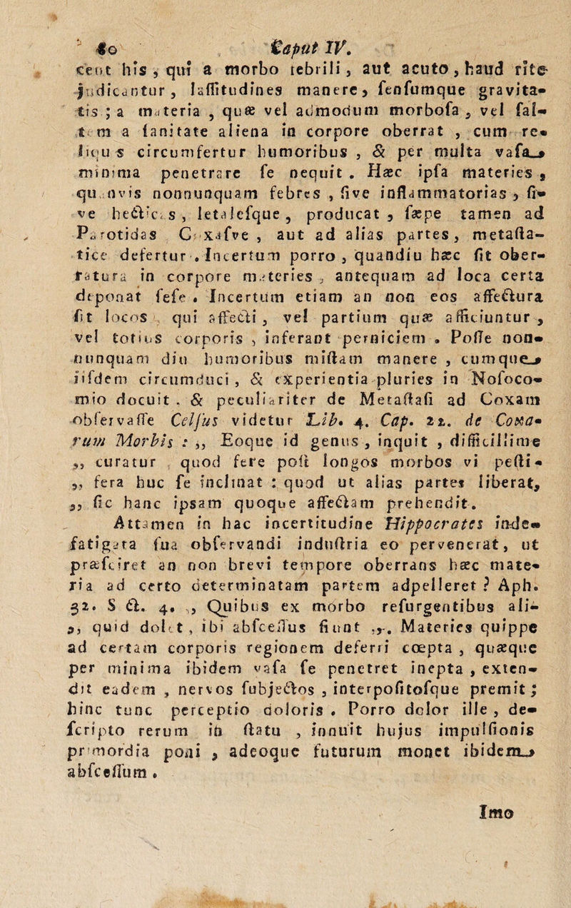 ceo.t his 9'qui a morbo tebrili 5 aut acuto, haud rite- judicantur, Iaflitudines manere, fenfumque gravita- tis ; a materia , qu® vel admodum morbofa , vel fal» t m a fanitate aliena io corpore oberrat , cum re* lu;u s circumfertur humoribus , & per multa vafa_» minima penetrare fe nequit . Haec ipfa materies 9 qu nvis nonnunquam febres , live inflammatorias , fi» ve he&icis, letalcfque, producat, faspe tamen ad Parotidas C xafve , aut ad alias partes, metafia- ti ce defertur , Incertum porro, quandiu hxc fit ober¬ ratura in corpore materies , antequam ad loca certa deponat fefe . Incertum etiam an non eos afFe&ura fit locos qui affetfli , ve! partium qu® afficiuntur, vel totius corporis , inferant perniciem , PofTe non» nunquam diu humoribus miftam manere , cumque^ jifdem circumduci , & experientia pluries in Nofoco- mio docuit . Si peculiariter de Metaftafi ad Coxam obfervaffe Cei jus videtur 'L.lb* 4. Cap. 21. de Cotta» rum Morbis : ,, Eoque id genus , inquit , difficillime ,, curatur quod fere poft longos morbos vi pefli* „ fera huc fe inclinat : quod ut alias parte* liberat, ,, fic hanc ipsam quoque affedlam prehendit. Attamen in hac incertitudine Hippocrates inde» fatigata fiua obfervandi induflria eo pervenerat, ut prafeiret an non brevi tempore oberrans h®c mate¬ ria ad certo determinatam partem adpelleret ? Aph. 32. S 6h. 4, „ Quibus ex morbo refurgentibus a Ii— 9, quid dolet, ibi abfceflus fiunt Materies quippe ad certam corporis regionem deferri coepta , quaque per minima ibidem vafia fe penetret inepta , exten¬ dit eadem , nervos fubjeftos , interpofitofque premit; hinc tunc perceptio doloris # Porro dclor ille , de» feripto rerum ih flatu , innuit hujus impulfionis primordia poni , adeoque futurum monet ibidem_> abfcefium. Imo