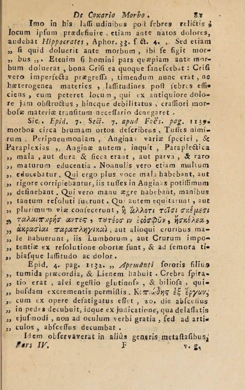 £)c Conario Morio* S* Imo in his lafli.udinibos po l febres re!i£Hs i locum ipfum praedefinire , etiam ante natos dolores^ audebat Hippocrates, Aphor. $g. f &• 4» Sed etiam 3, fi quid doluerit ante morbum , ibi fe figit mor- 5, bus j) • Etenim fi homini pars quapiam ante mor¬ bum doluerat , bona Crifi ea quoque fanefeebat : Crifi vero imperfe&a prsegrefii , timendum nunc erat, ne hsterogenea materies , Iafiitudines poft febres effi® ciens , eum peteret locum 5 qui ex antiquiore dolo¬ re jam obftru&us > hineque debilitatus , crafliori mor- bofie materias tranfitum necettbrio denegaret « Sic/. Epid. 7. Secf. 7. apud Foes. pag. 1134» morbos circa brumam ortos deferibens , Tulfes nimi¬ rum , Peripneumoniam , Angina'! varia 1 pectet , Sc Paraplexias Anginae autem , inquit , ParapleClica 33 mala , aut dura & ficca erant , aut parva , & raro 3, maturum educentia . Nonnulis vero etiam multum 3, educebatur. Qui ergo plus voce mala habebant, aut 3, rigore corripiebantur, iis tuffes in Anginas potifiimum 3, definebant . Qui vero manu agre habebant, rnambus 33 tantum refoluti fuerunt » Qu: autem equitarunt , aut j, plurimum via? confecerunt , yj &AAOTi rotet eruipert TaAaiTxpqr qlvtss ) T&r£o<r tv seocpvv, YintsXeo&s „ iapaGiui TrapXTTtyyizu) , aut alioqut cruribus ma- 33 le habuerunt , iis Lumborum , aut Crurum impo- 3, tenti# ex refolutione obortae funt, & ad femora ti® 9) biafque laflitudo ac dolor. Epid. 4. pag. 11 „ /fpemdnti foreris filium 3, tumida praecordia, & Lienem habuit .Crebra fpira* 33 tio erat , alvi egettio glutino!? , & biliofa , qui- 33 bufdam excrementis permittis . KcTtwfyz Hpywyj 3, cum ex opere defatigatus eflet , 20, die abfcelius 33 in pedf 8 decubuit, idque ex judicatione, qua delatfatfs 3, ejuf nodi , non ad oculum verbi gratia 5 fed ad arti® 33 culos y abfcelTus decumbat . Hem obfervaverat in alius generis metaftafibuSj