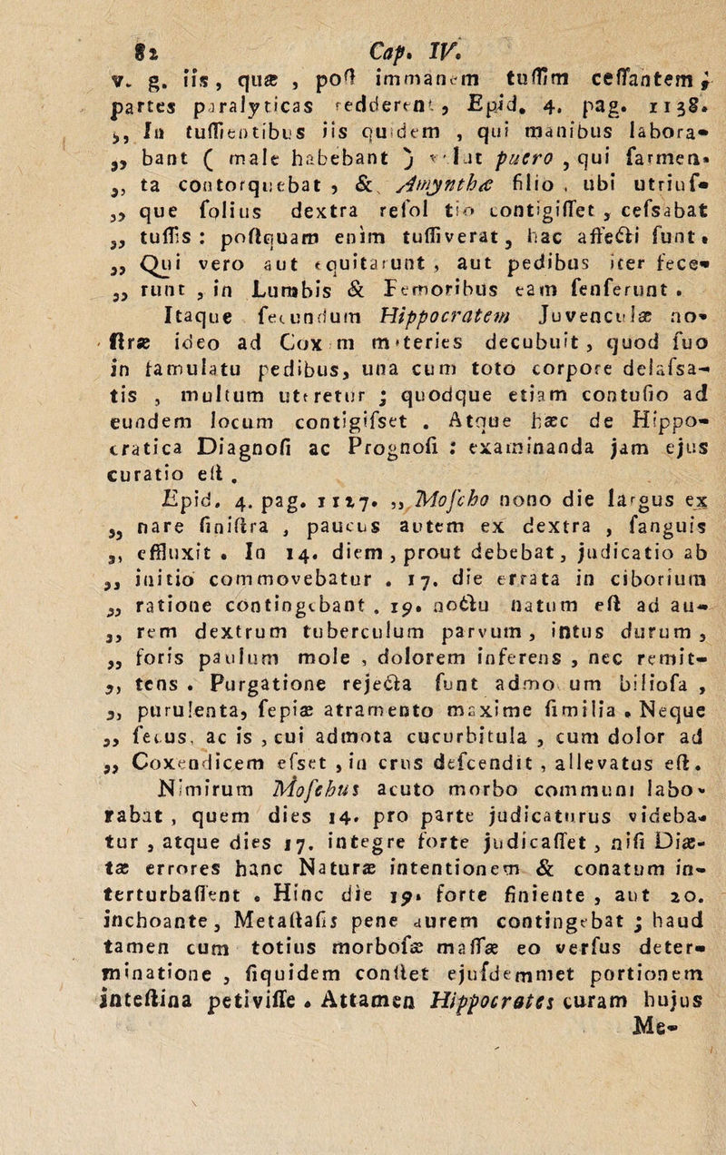 $i Cap. IV. v. g. iis, qu« , po^ immanem tullim cefTantem * partes paralyticas redderent, Epid. 4, pag. 1138® In tuflientibus iis qu dem , qui manibus labora» bant ( male habebant j ^' Iat puero , qui farmen* J3 ta contorquebat , /imjntha filio , ubi utriuf* 3, que folius dextra refol tio contigilTet5 cefsabat 53 tuffls : poflquarr» enim tufiiverat, hac afte&i funt* 33 Qui vero aut equitarunt , aut pedibus iter fece» 33 runt , in Lunabis & Femoribus tam fenferunt . Itaque fecundum Hippocratem Juvencula no» < ftr* ideo ad Cox ni m*teries decubuit, quod fuo in famulatu pedibus, una cum toto corpore deiafsa» tis j multum uteretur j quodque etiam contufio ad eundem locum contigifset . Atque haec de Hippo» cratica Diagnofi ac Prognofi : examinanda jam ejus curatio ell , Epid, 4. pag. 1117. ,, Mofcho nono die largus ex j, nare finiflra , paucus autem ex dextra , fanguis 3, effluxit. In 14. diem , prout debebat, judicatio ab ,, initio commovebatur . 17. die errata in ciborium ,3 ratione contingebant , 19. no&u natum ell ad au- 3, rem dextrum tuberculum parvum, intus durum, ,3 foris paulum mole , dolorem inferens , nec remit- ,, tens . Purgatione reje&a funt admo um biliofa , „ purulenta, fepiae atramento maxime iimi 1 ia * Neque ,, fecus, ac is , cui admota cucurbitula , cum dolor ad 3, Coxendicem efset , in crus defeendit , allevatus eft. Nimirum Mofchus acuto morbo communi labo» rabat , quem dies 14. pro parte judicaturus videba¬ tur , atque dies 17. integre forte judicafiet , flifi Dia:- tas errores hanc Natura intentionem & conatum in- terturbafient . Hinc die 19» forte finiente , aut 20. inchoante, Metaltafij pene aurem contingebat ; haud tamen cum totius morbofse maffse eo verfus deter¬ minatione , liquidem conllet ejufdemmet portionem inteftina petiviffe « Attamen Hippocrates curam hujus Me»