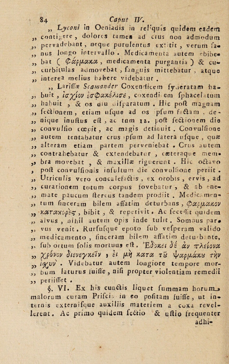 84 Caput IV, „ Lyconi In Oeniadis in reliquis quidem eadem „ conticere , dolores tamea ad crus non admodum j, pervadebant , neque purulentus extitit , verum fa« ,, nus longo intervallo . Medicamenta autem ^bibe* 55 bat £ (PapVOMoe, , medicamenta purgantia) & cu« 3, curbitulas admovebat , fanguts mittebatur , atque 3, interea melius habere videbatur . ,, L arida? Scamander Coxendicem lyde ratam ba* 3, buit , la^iov l<rpotx>sM<T6 * coxendi em fphaceUtum 33 habuit 3 & os d<u difparatum . Hic poft magnam 3, fe&ionem > etiam ufque ad os pfum fallam , de- 3, nique inuftus eft } ac tum 12,. poft fe&ioaem dia 3, convuiilo coepit , ac magis detinuit . Coovuffione 33 autem lentabatur crus ipfum ad latera ufque , quse 3, alteram etiam partem perveniebat « Crus autem 33 contrahebatur & extendebatur , cteteraque me.m» 5, bra movebat 5 & maxillas rigt erunt . Hic odlavo , poft convulfionis infui tum die convulfume periit . 3, Utriculis vero concalefacis, ex orobis , ervis, ad 3, curationem totum corpus fovebatur 3 & ab ene- 3, mate paucum ftercus tandem prodiit . Medie, men- 3, tum fmceram bilem affatim deturbans , pctpi&ciKOV i9 •x.arwxopbc? , bibit , <£ repetivit# Ac fcceftit quidem 3, alvus , nihil autem opis inde tulit . Somnus par» ,, vus venit. Rurfufque epoto fub vefperam valido 3, medicamento , finceram bilem affatim detu b nte, 5, fub ortum folis mortuus eft. 'Ehntl Si iv tAitQVX „ ypovov heveyyMv 5 h ph &oltol 7 5 'pxpfic&YM rvy ?> }%vv • Videbatur autem longiore tempore mur- 3, bura laturus iuifle, aifi propter violentiam remedii 33 periiffet • j. VI. Ex bis cua&is liquet fummam horuirLj» malorum curam Prifch in eo politam fuilfe , ut in* ternis externifque auxiliis materiem a coxa revel¬ lerent. Ac primo quidem ic6tio & uftio frequenter adhi-