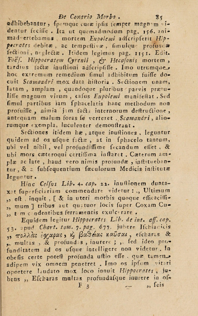 adhibebantur 3 fpemque «.uras ipfis temper magnam vi- dentur fecifie . Ica ut quemadmodum pag. j56, ani- mad' ertebamus mortem Eu pol e mi adfcripferit Hip¬ pocrates debitae , ac tempeftiua* , firnuIqiK profunda legioni, m gledtas . Itidem legimus pag. 1151. Edit. Eoe*/. Hippocratem Cyrcnii , & Hecafonis mortem > tardius fatfas inuftioni aafcripfifle . Imo utrumqnc_^ hoc exrremum remedium brnul adhibitum fuifife do¬ cuit Scamandri mox data hiftoria . St&ionem unam, latam, amplam , quandoque pluribus parvis prasfu- HfTe magnum virum , cafus Eupolemi manifeflat . Sed fimul partibus iam fphacelatis hanc methodum non profuifie y nimia jam fadla internorum deftriuflione , antequam malum foras fe verteret . Scamandri , alio¬ rumque <■ xempla, luculenter demonllrant . Se&iones itidem ha; , atque inuftiones , leguntur quidem ad os ufque faftae , at in fphacelo tantum, ubi vel nihil , vel profundi (Ii m e fecandum effet , Sc ubi mors cseteroqui certilTima inflaret . Ceterum arn* pias ac late , haud vero nimis profundas , infbtueban- tur, Sc  fubfequentium fasculorum Medicis inflitutae legurtur. Hinc Cei fui Ltb. 4» cap. 22. in uO Ionem dunta- x ’ t fu perficiar i a m commendare videtur:,, Ultimum ,, efl , inquit , [ & in uteri morbis quoque efficacifli- mum ] tribus aut qustuor locis fuper Coxam Cu- ,, t m c ndentibus ferramentis exulcerare . Equidem legitur Hippocrates Llb. de int. ajf. cap, 53. apud Cbart, tovi. 7, pag, 677. jubere Ifcbiaoicis 5, -rsAA as e%apa; y x} (3 c&S&ui naverat, efcharas & „ multas , & profund s , inurere ; ,, fed ideo pro* funditatem ad os ufque intelligere non videtur . Tn obelis certe potell profunda ullio effe , qua: tanutu adipem vix omnem penetret . Imo os ipfum vitori oportere Cudato mox loco innuit Hippocrates , ju¬ bens Efcharas multas profuudafque inurere in of* F 3 -- feis