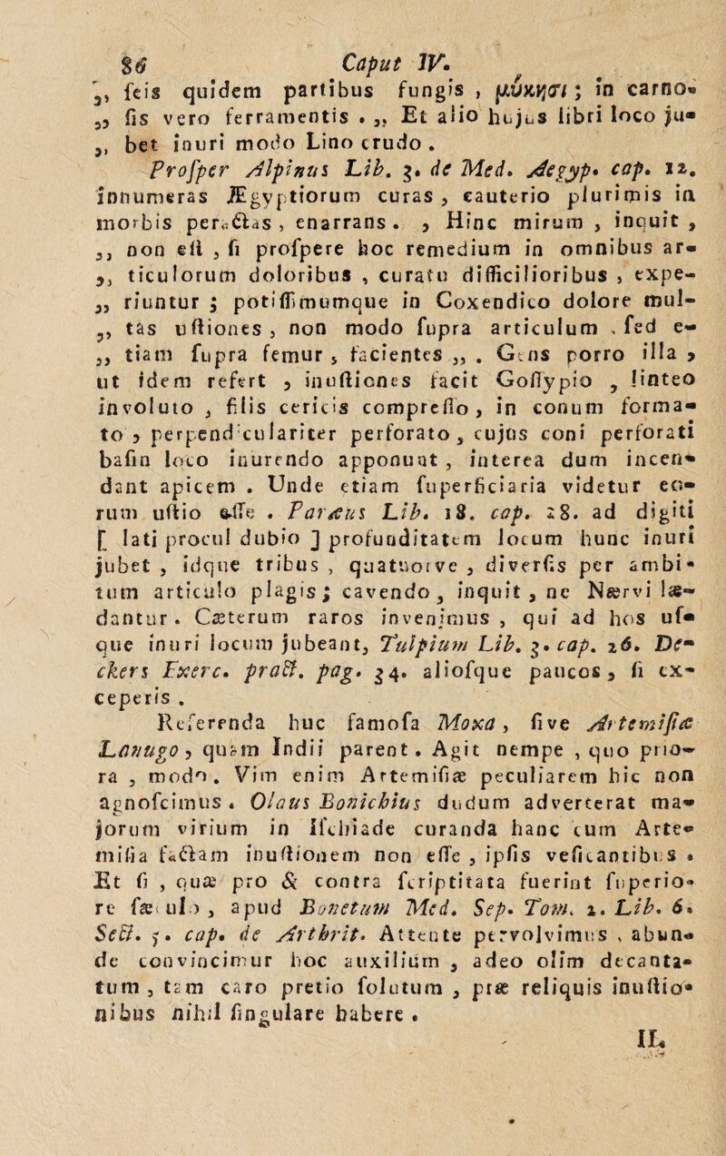 3, feis quidem partibus fungis , fAUKycrt; In carno« 35 fis vero ferramentis . „ Et alio hujus libri loco ju- 3, bet inuri modo Lino crudo , Profper Alpinui Lib. de Med, Aegyp* cap» 12. innumeras lEgyptiorum curas 3 cauterio plurimis in morbis pera&as , enarrans. 5 Hfnc mirum , inquit, 3j non eli 3 fi profpere hoc remedium in omnibus ar- 3, ticulorutn doloribus , curatu difficilioribus , expe- 35 riuntur ; potiffmumque in Coxendico dolore mul- 3, tas uIliones 3 non modo fupra articulum . fed e- 3, tiam fupra femur 5 facientes „ . Gtns porro illa > ut idem refert 5 inuftiones facit Gollypio , linteo involuto j filis cericis comprefio, in conum forma¬ to 5 perpend culariter perforato, cujus coni perforati bafin loco inurendo apponunt , interea dum incen¬ dant apicem . Unde etiam fuperficlaria videtur eo¬ rum uftio ftffe . Partui Lib» 18. cap. *8. ad digiti [ lati procul dubio J profunditatem locum hunc inuri jubet , idque tribus , quatuorve 3 divertis per ambi* tum articulo plagis; cavendo, inquit , ne Nservi 1 se¬ dantur . Caeterum raros invenimus , qui ad hos u(- que inuri locum jubeant, Tulpium Lib, 3. cap, z6, Dem ckers Fxerc. praft, pag» 34. aliofcjue paucos, fi ex¬ ceperis . Referenda huc famofa Moxa > five Artemijia Lanugo ? quam Indi? parent. Agit nempe , quo pno» ra , modo. Vim enim Artemifiae peculiarem hic non agnofeimus . Olam Bonichius dudum adverterat ma¬ jorum virium in Ifchiade curanda hanc cum Arte® milia facfam inufl/onem non elTe 3 ipfis veficaotibus • Et b , qua pro Si contra feriptitata fuerint fuperio» re faji ulo , apud Bonetum Mcd, Sep» Tam» 1. Lib, 6» Stt£i, j» cap• de Arthrit■> Attente pervolvimus , abun® de convincimur hoc auxilium 3 adeo olim decanta¬ tum , tam caro pretio folutum , pras reliquis inuftio* nibas nihil fingulare habere . IL