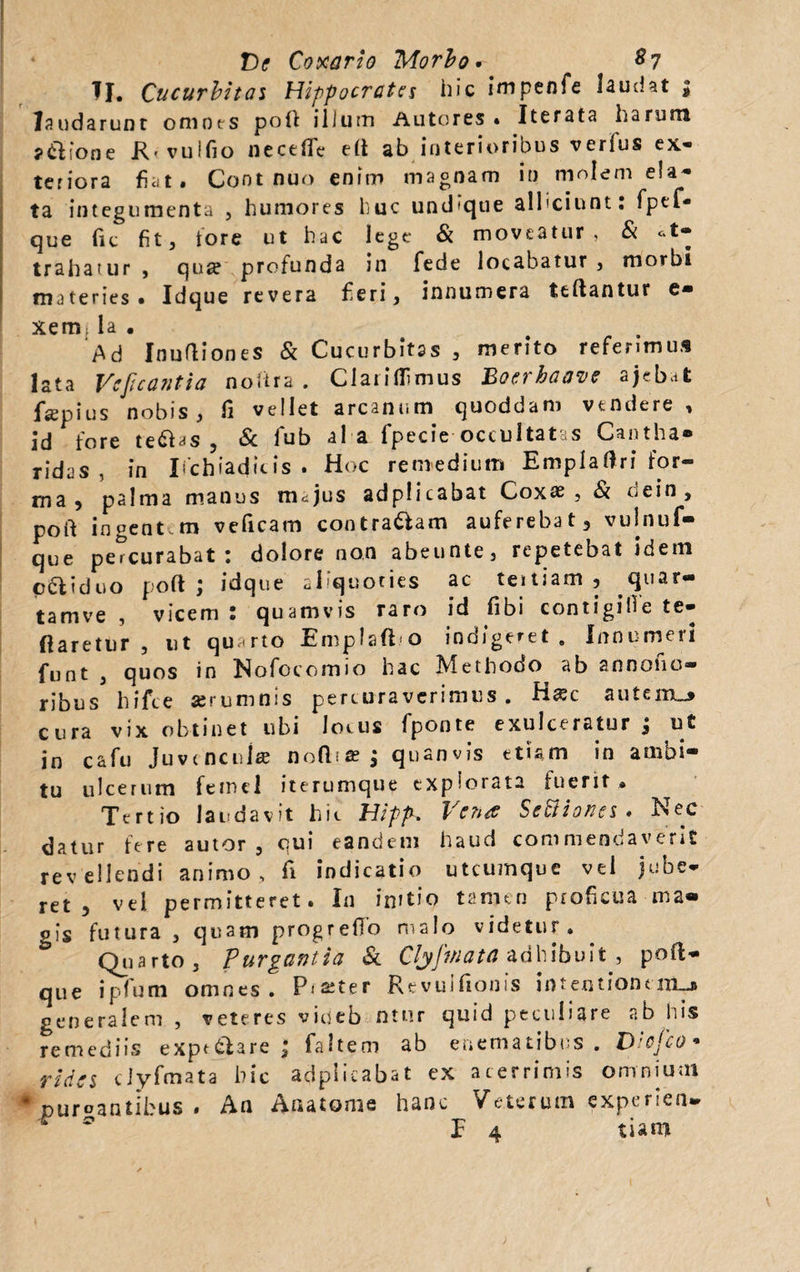 TI. Cucurbitas Hippocrates hic impenfe laudat , laudarunt omnes pofl ilium Autores » Iterata harum ?&amp;ione R' vuifio neceffie efi ab interioribus verius ex¬ teriora fiat. Cont nuo enim magnam in molem ela¬ ta integumenta , humores huc undique alliciunt: fpef- que fit fit, tore ut hac lege &amp; moveatur, &amp; at¬ trahatur , qnse profunda in fede locabatur , morbi materies. Idque revera fieri, innumera teftantur e- xemla. . . Ad Inuttiones &amp; Cucurbitas , merito referimus lata Veficantia noitra . Claridimus Boerhaave ajebat fsepius nobis, fi vellet arcanum quoddam vendere, id fore te&amp;as , &amp; fub al a fipecie occultatas Cantha* ridas , in Ischiadicis. Hoc remedium Emplaftri for¬ ma 5 palma manus m^jus adplicabat Coxas, Si uein, poft ingent.m veficam contradam auferebat, vulnuf- que percurabat : dolore non abeuote, repetebat idem ccliduo poft ; idque cPquories ac teitiam , .quar¬ tam ve , vicem: quamvis raro id fibi contigifie te- ftaretur , ut quarto Emplafto indigeret . Innumeri fiunt , quos in Nofocomio hac Methodo ab annono- ribus hifce aerumnis percuraverimus. H&lt;ec autem_&gt; cura vix obtinet ubi Jocus fponte exulceratur j u£ in cafu Juvencula; no(l^ j quanvis etiam in ambi¬ tu ulcerum femel iterumque explorata fuerit . Tertio laudavit hic Hipp. Vena Settiones . Nec datur fere autor , qui eandem haud commendaveris revellendi animo, fi indicatio utcumque vel jube¬ ret, vel permitteret. In initio tamen proficua ma¬ gis futura , quam progreffo malo videtur. Quarto, Purgantia &amp; Clyfriata adhibuit , poft- que ipfum omnes. Pister Revuifionis intentionem-* generalem , veteres viueb ntur quid peculiare ab his remediis expt&amp;are ; faltem ab ehematibns . Diefco* rides clyfmata hic adplicabat ex acerrimis omnium # purgantibus . An Anatome hanc Veterum experien.