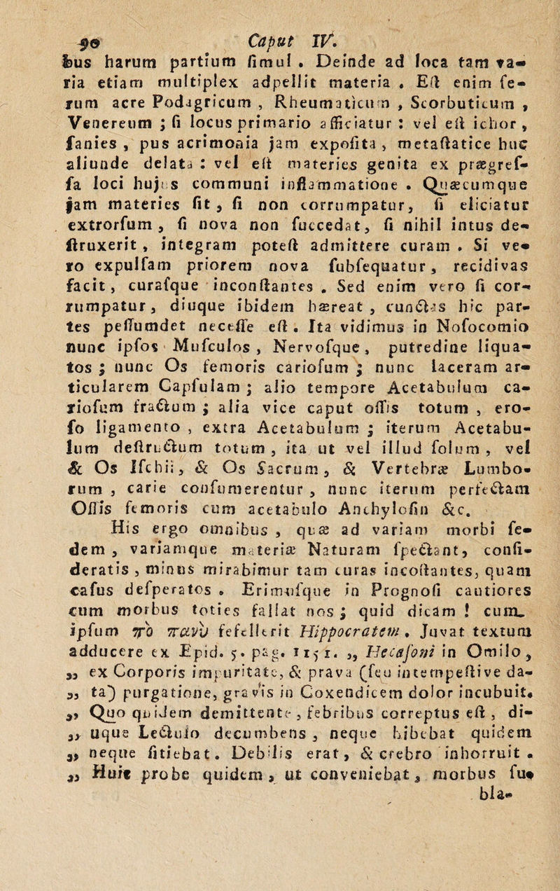 I>us harum partium fimul • Deinde ad Joca tam ta- ria etiam multiplex adpellit materia . Ed enim fe¬ rum acre Podagricum , Rheumaticum , Scorbuticum , Venereum ; fi locus primario afficiatur: vel ei* ichor , fanies , pus acrimonia jam expolita, metaftatice huc aliunde delata : vel elt materies genita ex praegref- fa loci hujus communi inflammatione . Quscumque jam materies fit j fi non corrumpatur, ii eliciatur extrorfum , fi nova non fuccedat, fi nihil intus de- ftruxerit , integram poteft admittere curam . Si ve« ro expulfam priorem nova fubfequatur, recidivas facit, curafque inconflantes # Sed enim vero fi cor- rumpatur, diuque ibidem hffireat , cun&js hic par¬ tes peilumdet necefife efl. Ita vidimus in Nofocomio nunc ipfos Mufculos , Nervofque, putredine liqua¬ tos ; nunc Os femoris cariofum ; nunc laceram ar¬ ticularem Capfulam ; alio tempore Acetabulum ca¬ riofum fra&um ; alia vice caput olfis totum , ero- fo ligamento , extra Acetabulum ; iterum Acetabu¬ lum deftru£lum totum, ita ut vel illud folum , vel Sl Os Ifcbii, & Os Sacrum, Si Vertebra? Lumbo¬ rum , carie confutuerentur , nunc iterum perferam Ollis femoris cum acetabulo Anthylcfin &c. His ergo omnibus , qua? ad variam morbi fe- dem , variamque materia? Naturam fpe&ant, confi- deratis , minus mirabimur tam curas incoftantes, quani cafus defperatos • Erim-ofque in Prognofi cautiores cum morbus toties fallat nos ; quic) dicam ! cum. ipfum 7T0 vrcivv fefellerit Hippocratem . Juvat textum adducere ex JEpid. >. pag. ixji, ,, Hccafom in Omilo, 9, ex Corporis impuritate, & prava (feu intempefiive da- 3, ta} purgatione, gravis in Coxendicem dolor incubuit* 9, Quo quidem demittente , febribus correptus efl , di- 9, uque Le£luio decumbens , neque bibebat quidem 9, neque fitiebat. Debilis erat, & crebro inhorruit . 3, Huit probe quidem, ut conveniebat, morbus fu* bla-