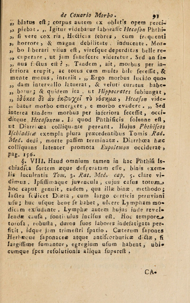 de Coxario Morbo • ^ j ,, blatus eft ; corpus aurem tx oblatas opem perci- ,, pfebat. ,, Igitur videbatur laborare Hccofon Phfhi- 3, fi vere cox ria , Helicas febres , cum frequenti j, horrore, & magna debilitate, inducente. Mor* „ bo I berari vilus efl:, virefque deperditas belle re- 3, ciperare , ut jam fanelcere videretur. Sed an fa- ,, nus f &us e ii ? ,, Tandem , aft morbus per in¬ feriora erupit, ac totus cum multa bile feteffit,& mente motus, interiit. „ Ergo morbus lucido quo» ,, dam intervallo latuerat , & veluti curatus babe- „ baturj Si quidem ita , ut Hippocrates fubiungat , 3, S&QK6Z §6 ctv infivfcet ro y Hecafon vide- ,, batur morbo emergere , e morbo evadere . ,, Sed interea tanJem morbus per inferiora fece Hi t, occi- ditque Hecafonevi . Ia quod Phthificfs foleone eft, ut D?arn oea colliqu^nte pereant. Hujus Phtbifeos Ifchiadica exempla plura praecedentibus Tomis Rad• Med. dedi, morte paflim terminatae. Diarrhoea hac colliquans latenter promota Eupolenion occiderat * pag. 15<5. _ §, VIII* Haud omnium tamen in iiac Phthifi Is¬ chiadica fortem aeque defperatam efle, bin'S exetn- Iis luculentis Toni. 3. Rat. Med. cap, 5. clare vi¬ dimus . Jpfiflimaque juvencula , cujus cafus totunu hoc caput genuit, eadem, qua illae binae , methodoj Jadlea fcijicet Dista , cum largo corticis peruviani ufu; huc ufque bene fe habet, ukere Ly mphsm mo¬ dicam exfudante . Lymphse autem hujus inde revel» leudae caufa , fonticulus incifus eft. Hoc tempore^# torofa , rubufla , duros fuos labores indefatigata per¬ ficit > idque jam trimeftri fpatio . Caterum fapones Herhaetuie faponacea atque antifcorbutica d ffae , fi largiffime fumantur, egregium ufum habent, ubi* cumque fpes refolutionis aliqua fupereft * CA*