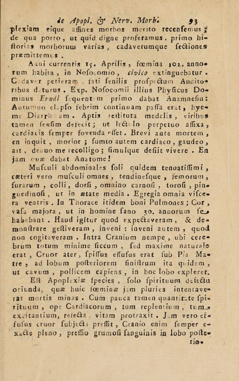 de /fpopL & Ncrv. Morbi 5$ ■p!ex’am eique affines morbos mento recenfemus £ de qua porro , ut quid digne proferamus , primo hi- ftorias morboruui varias , cadaverumque fedliones prsmittenu s . Aani currentis 15. Aprilis? foemina iOi( anno* rum habita, in Nofovomio , civico extinguebatur . C dav' r perieram .. fati fenilis profpt&um Audito- ribus d> tu rus • Exp. Nofocomii illius Phylleus Do*» minus Erndl fcquent m primo dabat Anamnefin; Autumno eLpfo febrim continuam palfa erat, hye- im Diarrn am • Aptis reifituta medelis , viribus tamen feftfim defecit; ut lc£li lo perpetuo affixa, cardiacis fcmper fovenda Hiet . Brevi ante mortem, en inquit , morior ; futnto autem cardiaco, gaudeo, ait , deuuo me recolligo; limulque defiit vivere . En jam cuse dabat A na tome! Mufculi abdominales foli quidem tenuatiflimi , cseteri vero mufculi omnes , tendinefque , femorum , furarum , colli, dorli , omnino carnofi , torofi , pin* guedinoli , ut in astate media . Egregia omnia vifce- ra ventris. In Thorace itidem bbni Pulmones ; Cor a vafa majora , ut in homine fano 30. annorum fe^* habebant . Haud igitur quod expc&averam , & de* monftrarc gediveram, inveni : inveni autem, quod non cogitaveram . Intra Cranium nempe , ubi cere* brum tntum minime ficcum , fcd maxime naturale- erat , Cruor ater, fpifius efTufus erat fub Pia Ma¬ tre , ad lobum poderiorem finidrum ita quidem , ut cavum , pollicem capiens , in hoc lobo expleret. Ed Apoplcxis Ipecies , folo fpirituum dtfe6Ui oriunda, quas huic foemins jam pluries intentave¬ rat mortis minas. Cum pauca tamen quantitate fpU rituum, ope Cardiacorum, tum replentium , t u m_* excitantium, refetla vitam protraxit . J.m vero ef- fufus cruor fubje&a preflit , Cranio enim femper e- XttCle pleno , prelfio grumofi fanguinis in lobo pode* r io*