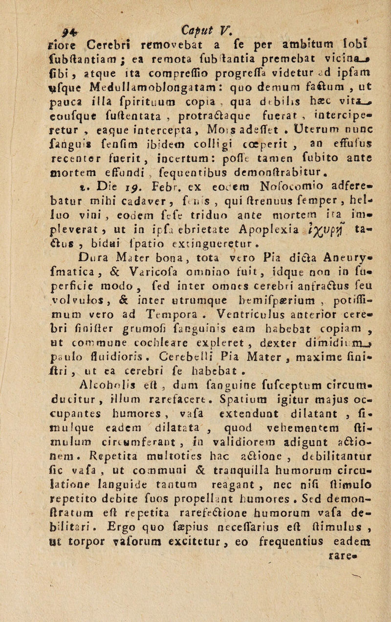 t Caput V. fiore Cerebri removebat a fe per ambitum lobi fubflantiam ; ea remota fub lantia premebat vicina-» (ibi 9 atque ita compreflio progreffa videtur <id ipfam ^ifqiie Medullamoblongatam: quo demum fa&ura , ut pauca illa fpirituum copia, qua debilis ha:c vit&_# coufque fullentata , protradlaquc fuerat , intercipe¬ retur , eaque intercepta, Moisadefltt • Uterum nunc fangusS fenfim ibidem colligi coeperit , an efFulus recenter fuerit, incertum: pofle tamen Cubito ante mortem effundi, fequentibus demonftrabitur. *. D ie ip. Febr. ex eOiCtti Nofocomio adfere- batur mihicadaver, f«. uis, qui ftrenuus femper , hel- iuo vini , eodem Ce fe triduo ante mortem ira im¬ pleverat 5 ut in ipfa ebrietate Apoplexia IfcVpV} ta¬ lius , bidai lpatio extingueretur. Dura Mater bona, tota vero Pia di&a Aneury- fmatica , & Varicofa omnino fuit, idque non in fu- perfide modo, fed inter omnes cerebri anfraflus feu volvulos, & inter utrumque bemifpaerium , potifli- mum vero ad Tempora . Ventriculus anterior cere¬ bri finiller grumoli fanguin>s eam habebat copiam , ut commune cochleare expleret, dexter dimidii m~» paulo fluidioris. Cerebelli Pia Mater, maxime (ini» Xtri , ut ea cerebri fe habebat • Alcoholis e(l , dum fanguine fufceptum circum¬ ducitur, illum rarefacere. Spatium igitur majus oc¬ cupantes humores , vafa extendunt dilatant , (i« tnulque eadem dilatata , quod vehementem (li¬ mulum circumferant , in validiorem adigunt a£iia- nrm. Repetita maltoties hac a&ione , debilitantur fic vafa , ut communi & tranquilla humorum circu¬ latione languide tantum reagant , nec nili (limulo repetito debite fuos propellant humores . Sed demon- flratum efl repetita rarefe&ione humorum vafa de¬ bilitari. Ergo quo fsepius neceflarius ell llimulus , Ut torpor vaforum excitetur, eo frequentius eadem rare-