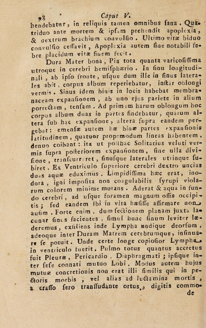 Siendebatur 3 >n reliquis tamen omnibus fana» QuJ* triduo ante mortem Sc ipUm prehendit apoplexia, Sc dextrum brachium coavulfio • Ultimo vitae biduo conviiUio celTavit, Apoplexia autem liue notabili fe- bre placidum vitae finem fec(t • Dura Mater bona, Pia tota quanta varicofiffima utroque in cerebri hemifphaerio . In finu longitudi- nali j ab ipfo fronte, ufque dum ille in finus latera** les abit, corpus album reperiebatur, inftar oblongi vermi? . Sinus idem binis in locis habebat membra» siaceam expanfionem , ab uno ejus pariete in alium porre&am , tenfam . Ad primam harum oblongum hoc corpus album duas in partes findebatur, quarum al¬ tera fub hac expanfione , altera fupra eandem per¬ debat: emenfae autem hae binae partes expanfionis latitudinem , quatuor propemodum lineas habentem , denuo coibant : ita ut podhac Solitarius veluti ver¬ mis fupra poderiorem expanfionem, fine ulla di vi - fione , tranfcurr: ret , finufque laterales utrinque fu- biret . Ex Ventriculo fuperiore cerebri dextro uncias duas aquae eduximus. Limpidiflima hsic erat, ino¬ dora , igni impolita non coagulabilis fyrupi viola¬ rum colorem minime mutans . Aderat & aqua in fun¬ do cerebri, ad ufque foramen magnum offis occipi¬ tis • fed eandem ibi in vita haefiilfe affirmare noiLj aufim .Forte enim, dum feclionem planam juxta la« cunar finus facientes , fimul hunc linum leviter lu¬ deremus, exhliens inde Lympha undique deorfum , adeoque inter Duram Matrem certbrumque, infinua- rt fe potuit. Unde certe longe copiofior Lympha^ in ventriculo fuerit. Pulmo totus quantus accretus fuit Pleuras, Pericardio , Diaphragmati ; ipfique in¬ ter fefe connati mutuo Lobi . Modus autem hujus mutuae concretionis non erat illi fimitis qui in pe¬ coris morbis , vel alias ad ludia mina mortis , a craflo fero tranffudante ortus.* digitis commo»