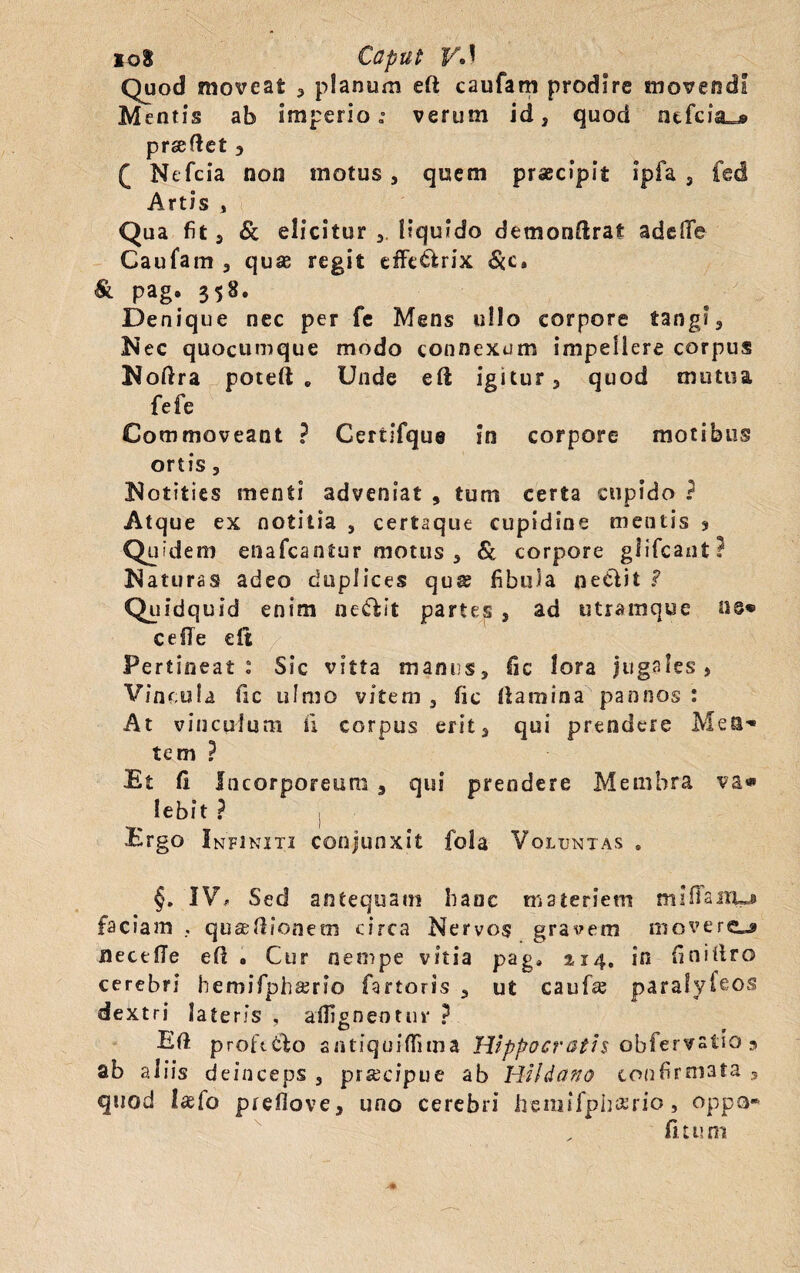 Quod moveat 3 planum eii caufam prodire movendi Mentis ab imperio verum id 3 quod ntfciiL^ prseftet 3 ( Ntfcia non motus 3 quem praecipit ipfa 3 fed Artis , Qua fit 5 & elicitur 3 liquido demonftrat adede Caufam 3 quse regit effe&rix &c« 8l pag. 358. Denique nec per fe Mens ullo corpore tang?3 Nec quocumque modo connexum impellere corpus Noftra poteft „ Unde eft igitur , quod mutua fefe Commoveant ? Cerfcifque in corpore motibus ortis 5 Notities menti adveniat , tum certa cupido ? Atque ex notitia , certaque cupidine mentis * Quidem enafcantur motus 3 & corpore glifcant? Naturas adeo duplices qua? fibula netfit ? Qs idqusd enim nectit partes 5 ad utramque ceiTe eft Pertineat : Sic vitta manus, fic lora jugales, Vincula ile ulmo vitem 3 fic iiamina pannos : At vinculum ii corpus erit 3 qui prendere Mea** tem ? Et ii Incorporeum 3 qui prendere Membra va« lebit ? Ergo Infiniti conjunxit fola Voluntas . §. IV# Sed antequam hanc materiem mi fiant-» faciam , quasdioneoi circa Nervos gravem movero flectlTe eil . Cur nempe vitia pag4 2,14, in finifi.ro cerebri hemifphajrio fartoris 3 ut cauf^ parafyfeos dextri lateris , aflignentur ? Eil proft&o antiquiflima Hippocratis obfervalio 3 ab aliis deinceps , prsecipue ab Hildano confirmata 3 quod laefo preflove, uno cerebri hemifphario > oppa- fuum