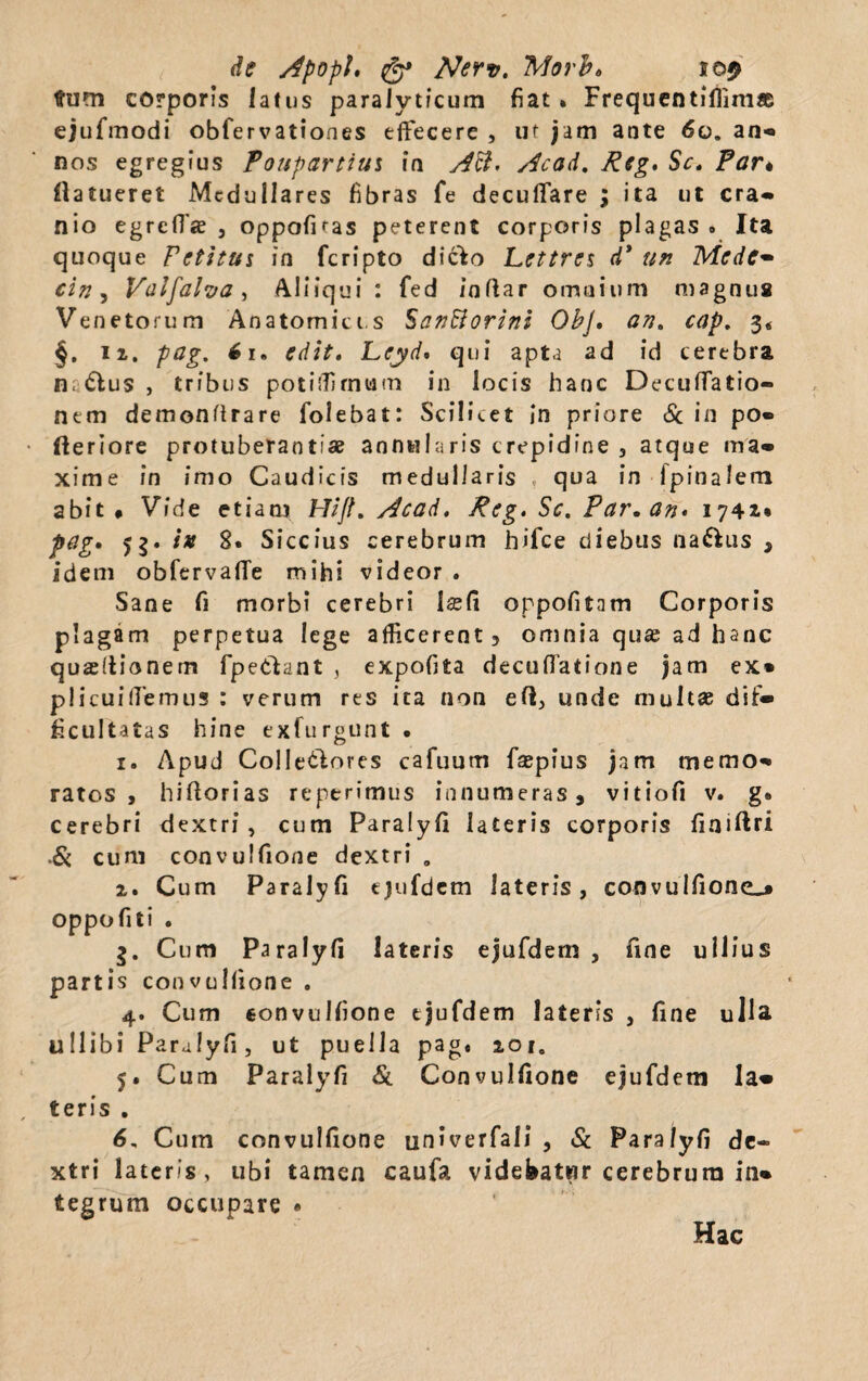 de ApopU & Nerv. Morb* tum corporis latus paralyticum fiat » Frequentiflimae ejufmodi obfervationes effecere , ut jam ante 60. an« nos egregius Foupartiui in Aci. Acad. Rcg, Sc. Far* flatueret Medullares fibras fe decuffare 3 ita ut cra* nio egrefTje , oppofitas peterent corporis plagas* Ita quoque Fctitui in feripto dicfco Lettrcs d* un Mede- cin, Valfalva , Aliiqui : fed inftar omnium magnus Venetorum Anatomicis SanBorini Obj. an. cap. 3« §. n, pag. 6i. Lcyd' qui apta ad id cerebra n< «Slus , tribus potiffrnum in locis hanc Decuffatio- nem demondrare folebat: Scilicet in priore & in po* fteriore protuberanti# annularis crepidine , atque ma* xime in imo Caudicis medullaris , qua in Ipinalem abit# Vide etiam Htft, Acad, Reg. Sc. Far,an* 1741» pag* 53. ix 8. Siccius cerebrum hifce diebus naftus 3 idem obfervaffe mihi videor . Sane fi morbi cerebri l#fi oppofitam Corporis plagam perpetua lege afficerent, omnia qu# ad hanc quaeltionem fpe&ant , expofita decuffatione jam ex* plicuiffemus : verum res ita non eft, unde multae dif* ficultatas hine exfurgunt . 1. Apud Colletlores cafuum fsepius jam memo* ratos, hidorias reperimus innumeras, vitiofi v. g. cerebri dextri, cum Paralyfi lateris corporis finiftri ■Sc cum convulfione dextri „ 2. Cum Paralyfi ejufdem lateris, convulfione^# oppofiti . 3. Cum Paralyfi lateris ejufdem, fine ullius partis convulfione . 4. Cum convulfione ejufdem lateris , fine ulla, ullibi Paralyfi, ut puella pag. 201, 5. Cum Paralyfi & Convulfione ejufdem la* teris . 6. Cum convulfione univerfali , Sc Paralyfi de¬ xtri lateris, ubi tamen caufa videbatur cerebrum in* tegrum occupare « Hac