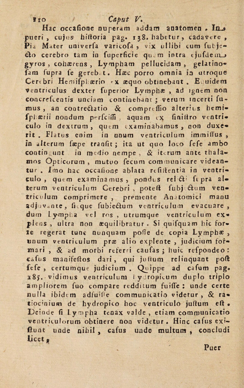 Hac occafione nuperam addam anatomen • Ia-» pueri, cujus hiltoria pag. 138« habetur, cadavere , Pia Mater univerfa varicofd 5 vix uIlibi cum fubje- dlo cerebro tam in fuperficie quem intra ejufdern_> gyros , cohaerens , Lympham pellucidam , gelatino- fam fupra fe gereb t. Haec porro omnia in utroque Cert bri HemifpLserio ^x aequo obtinebant . Euuidem Ventriculus dexter fuperior Lymphae , ad ignem non concredentis unciam continebant ; verum incerti fu* mus , an cootredfcatio & comprdlio alterius bemi- fph^rii nondum perfcifll . aquam ex finiltro ventri» culo in dextrum , quem examinabamus , non duxe» rit . Flatus enim in unum ventriculum immifius , in alterum fsepe tranfit; ita ut quo loco fefe ambo contingunt in medio nempe > & iterum ante thala¬ mos Opticorum , mutuo fecum communicare videan¬ tur . Imo hac occafione ablata relidentia in ventri¬ culo , quem examinamus? pondus rei CV fi pra al¬ terum ventriculum Cerebri , potell fubj &um ven¬ triculum comprimere , premente Anatomici manu adjuvante, fi que iubiectum ventriculum evacuare, dum lympha vel ros , utrumque ventriculum ex¬ plens , ultra non sequilibfatur . Si quifquam hic for¬ te regerat tunc nunquam pofte de copia Lymphas , tinum ventriculum pra; alio explente , judicium for¬ mari , & ad morbi referri caufas ; huic refpondeo : c.ofus manifeftos dari, qui juftutn relinquant poft fefe , certutnque judicium . Quippe ad cafum pag* i8>. vidimus ventriculum 1 yjropicum duplo triplo ampliorem fuo compare redditum fuiffe : unde certe nulla ibidem adfuifle communicatio videtur , & ra¬ tiocinium de hydropico hoc ventriculo jullum eft • Deinde fi Lympha tenax valde , etiam communicatio ventriculorum obtinere non videtur . Hinc caius exi- ftunt unde nihil , cafus unde multum , concludi Ijcet g Puer /