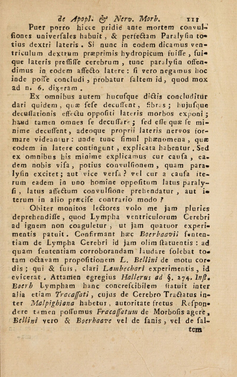 2e ApopU fe* Ncrv, Morb. ut Puer porro hicce pridie ante mortem convul- fiones univerfales habuit, St perfectam Paralyfin to« tius dextri lateris . Si nunc in eodem dicamus ven¬ triculum dextrum praeprimis hydropicum fuifle , fui* que lateris preffifle cerebrum , tunc paralyfin offen¬ dimus in eodem affe&o latere : fi vero negamus hoc inde poiTe concludi 3 probatur faltem id, quod mox ad n. 6. dixeram . Ex omnibus autem hucufque di&is concluditur dari quidem, qi,x fefe decutient, fibras; hujufquc decufiationis effe&u oppofiti lateris morbos exponi ; haud tamen omnes fe decutiar?; fed efie quas fe mi¬ nime decutient, adeoque proprii lateris nervos for¬ mare videantur: unde tunc fimul phaenomena , q use eodem in latere contingunt , explicata habentur. Sed ex omnibus his minime explicamus cur caufa , ea¬ dem nobis vifa, potius convulfionem , quam para» lyfin excitet; aut vice verfa ? vel cur a caufa ite¬ rum eadem in uno homine oppetitum latus paraly- fi , latus affeftum convulfione prehendatur , aut i» terum in alio prsecife contrario modo ? Obiter monitos lepores volo me jam pluries deprehendilTe , quod Lympha ventriculorum Cerebri ad ignem non coaguletur , ut jam qoatuor experi¬ mentis patuit. Confirmant haec Bocrbaavii f#nten- tiam de Lympha Cerebri id jam olim ftatuentis : ad quam fententiam corroborandam laudare folebat to» tam o&avam propofitionein jL. Bellini de motu cor» dis; qui St fuis, clari Lawbechari experimentis, id evicerat . Attamen egregius Hallerus ad §. 274. lnfl« Bocrh Lympham hanc concrefcibilem tiatuit inter alia etiam Tracajfati , cujus de Cerebro Tra£)atu$ in¬ ter Malpigbiana habetur, autoritate fretus Refpon» dere tamen polTumus Fracajfatmn de Morbofis agere, Bcllini vero St Botrhaavc vel dc fanis , vel de fal¬ tem >