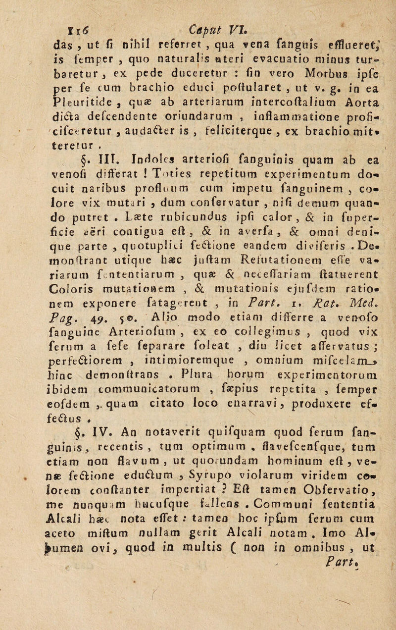 das , ut fi nihil referret , qua vena fanguis efflueret, is 1'emper , quo naturalis «teri evacuatio minus tur« baretur, ex pede duceretur : fin vero Morbus ipfe per fe cum brachio educi pofiularet , ut v. g, in ea Pleuritide , quae ab arteriarum intercoflaliurn Aorta ditia defcendente oriundarum , inflammatione profi- cifcrretur , audatler is , feliciterque , ex brachio mit» teremur , §. III. Indoles arteriofi fanguinis quam ab ea venoii differat ! Toties repetitum experimentum do-» cuit naribus profluum cum impetu fanguinem , co¬ lore vix mutari , dum confsrvatur , nifi demum quan¬ do putret • Laete rubicundus ipfi calor, & in fuper- ficie aeri contigua efl: , & in averfa , & omni deni¬ que parte , quotuplici fettlone eandem dmferis .De» monflrant utique haec juftatn Refutationem effe va¬ riarum f.ntentiarum , quae & neceffariam (lauierent Coloris mutationem , & mutationis ejufdem ratio¬ nem exponere fatagerent , in Part• i» Rat. Mcd. Pag. 49. 50. Alio modo etiam differre a venofo fanguine Arteriofum , ex eo collegimus , quod vix ferum a fefe feparare foleat , diu licet affervatus ; perfetliorem , intimioremque , omnium mifcelam_> hinc demonltrans • Plura horum experimentorum ibidem communicatorum , fsepius repetita , femper eofdem qu*m citato loco enarravi, produxere ef¬ fetius • §. IV. An notaverit quifquam quod ferum fan¬ guinis, recentis, tum optimum, flavefcenfque, tum etiam non flavum , ut quorundam hominum eft , ve¬ nas fetlione edutlum , Syrupo violarum viridem co¬ lorem cooftanter impertiat ? Eli tamen Obfervatio, me nunqu »m hucufque fallens . Communi fententia Alcali haec nota effet .* tamen hoc ipfum ferum cum aceto milium nullam gerit Alcali notam . Imo Al¬ bumen ovi, quod in multis ( non in omnibus , ut Part•