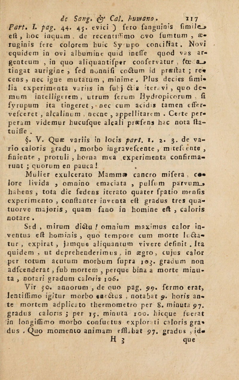 Purt. I. fag. 44. 45. evici ) fero fanguinis fimilcLj» e (i , hoc inqu«m . de recentirKmo cvo lumtum , ae¬ ruginis fere colorem huic Sy upo conciliat. Novi equidem in ovi albumine quid inefTe quod vas ar¬ genteum , in quo aliquantifper confervatur > foe a_» tingat aurigine , fed nunnifi co&um id prsftat ; re* cens 3 nec igne mutatum , minime. Plus decies fimi- lia experimenta variis in fubj 61 s iteravi, quo de** inum inteii/gtrem, utrum ferum Hydropicorum, (1 fyrupum ita tingeret ,• nec cum acidis tamen eifer- vefceret , aicalinum , necne , appellitarem . Certe per¬ peram videmur hucufque alcali prafens hac nota (la¬ tui fle . §. V. Quas variis in locis part. 1. 2» 3. de va¬ rio caloris gradu , morbo ingravefcente , m teAente , finiente , protuli , horna mea ,experimenta confirma¬ runt ; quorum en pauca! Mulier exulcerato Mamma cancro mifera , c»« lore livida , omnino emaciata , pulfum parvum_» habens , tota die fedens iterato quater fpatio menfis experimento , conftanter inventa e(1 gradus tres qua- tuorve majoris, quam fano in homine eft , caloris notare . Std , mirum di6U1 ! omnium maximus calor in¬ ventus eft hominis , quo tempore cum morte luda¬ tur , expirat , jamque aliquantum vivere definit . Ita quidem , ut deprehenderimus, in aegro, cujus calor per totum acutum morbum fupra gradum non adfcenderat , fub mortem 3 perque bina a morte minu¬ ta , notari gradum caloris 106. Vir 50. annorum , de quo pag. 99. fermo erat, lentiffimo igitur morbo «ae&us , notabat 9. horis an¬ te mortem adplicato thermometro per 8. minuta 97. gradus caloris ; per 15. minuta 100. hicque fuerat in longiflimo morbo confuetus explorati caloris gra* dus . Quo momento animam efflabat £7. gradus , id« H g que