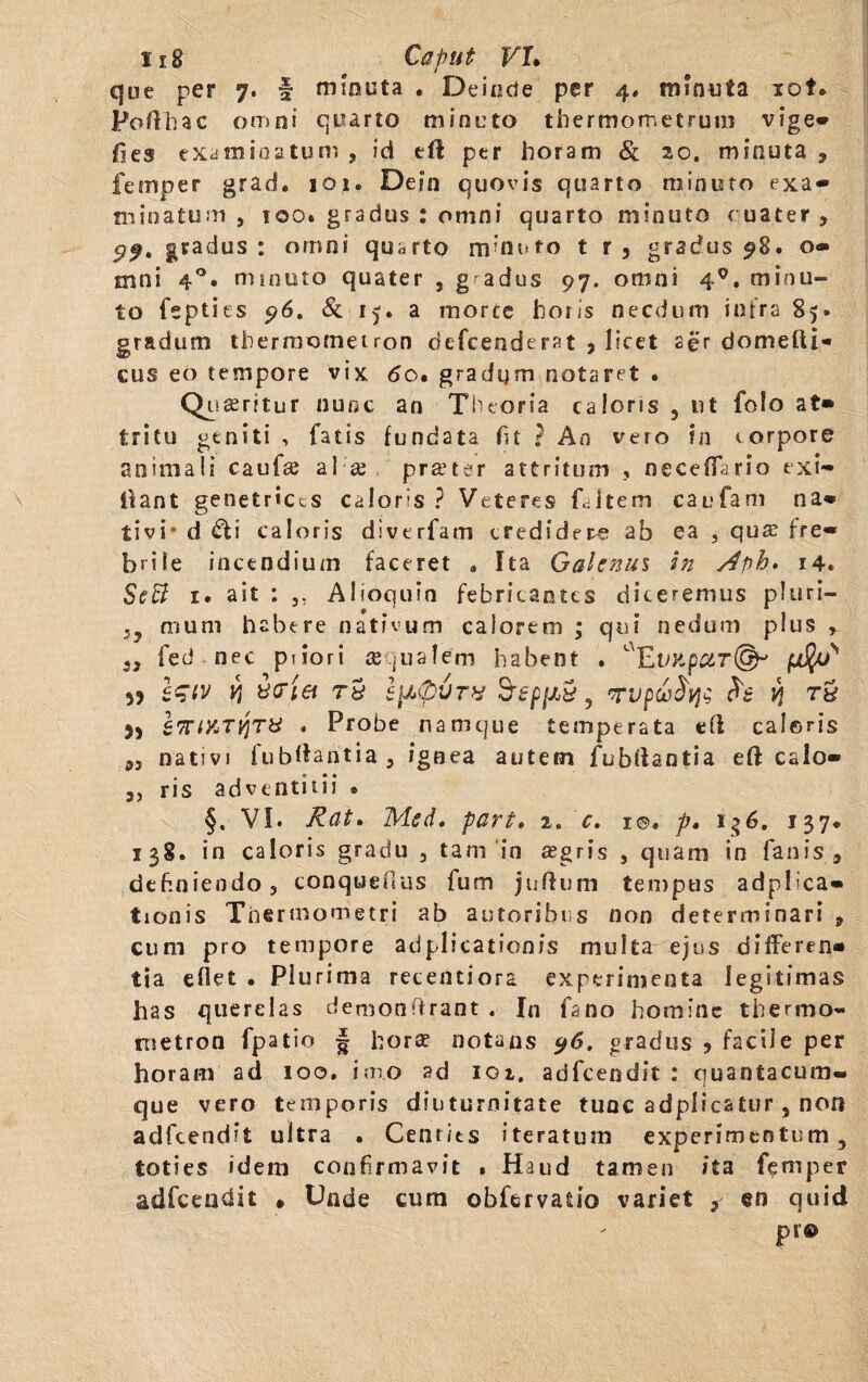 1x8 Caput FT. que per 7. f minuta . Deinde per 4. minuta lot. Poflhac omni quarto minuto thermometrum vige» fies examinatum , id eft per horam & 20. minuta , femper grad. 101. Dein quovis quarto minuto exa» minatum, 100. gradus : omni quarto minuto cuater , 99. gradus : omni quarto minuto t r 5 gradus 98. o» mni 40. minuto quater , g adus 97. omni 40. minu¬ to feptits 96. & 15. a morce horis necdum infra 85» gradum thermomeiron defceoderat > licet aer domeftN cus eo tempore vix <5o. gradum notaret . Quaeritur nunc an Theoria caloris , ut folo at» tritu geniti , fatis fundata fit ? An vero in corpore animali caufce al ce praeter attritum , neceffario exi» Oant genetrices caloris ? Veteres fcitem caufam na» tivi* d dfi caloris diverfam credidere ab ea , quae fre« brile incendium faceret » Ita Galenus in Aph. 14. ScB 1. ait : ,, Alioquin febricantcs diceremus pTuri— !y muni habere nativum calorem ; qui nedum plus , 3, fed nec p 1 io r i ce qualem habent . aEuxp#r©-' 55 V} ifiei T8 IfitpVTX S-fjD/Jty 5 TUpGt)fyi v\ TH 9) IprtYiTYiTU . Probe namque temperata e(l caleris „ nativi fubllantia , ignea autem fubtfantia eft calo» 5, ris adventitii * §. VI. Rat. Mei. part. 2. c. r©. p. 1 $6. 137* 138. in caloris gradu , tam in aegris , quam in fanis , definiendo, conquefius fum jnffum tempus adplica» tionis Thermometri ab autoribus non determinari , cum pro tempore adplicationis multa ejus dififeren» tia eflet • Plurima recentiora experimenta legitimas has querelas demonffrant . In fano homine thermo- nietron fpatio § horae notans 96. gradus * facile per horam ad 100. imo ad igi, adfcendit : quantacum- que vero temporis diuturnitate tunc adplicatur , non adfcendit ultra . Cent/ts iteratum experimentum, toties idem confirmavit • Haud tamen ita femper adfcendit » Unde cum obfervatio variet ? en quid pr®