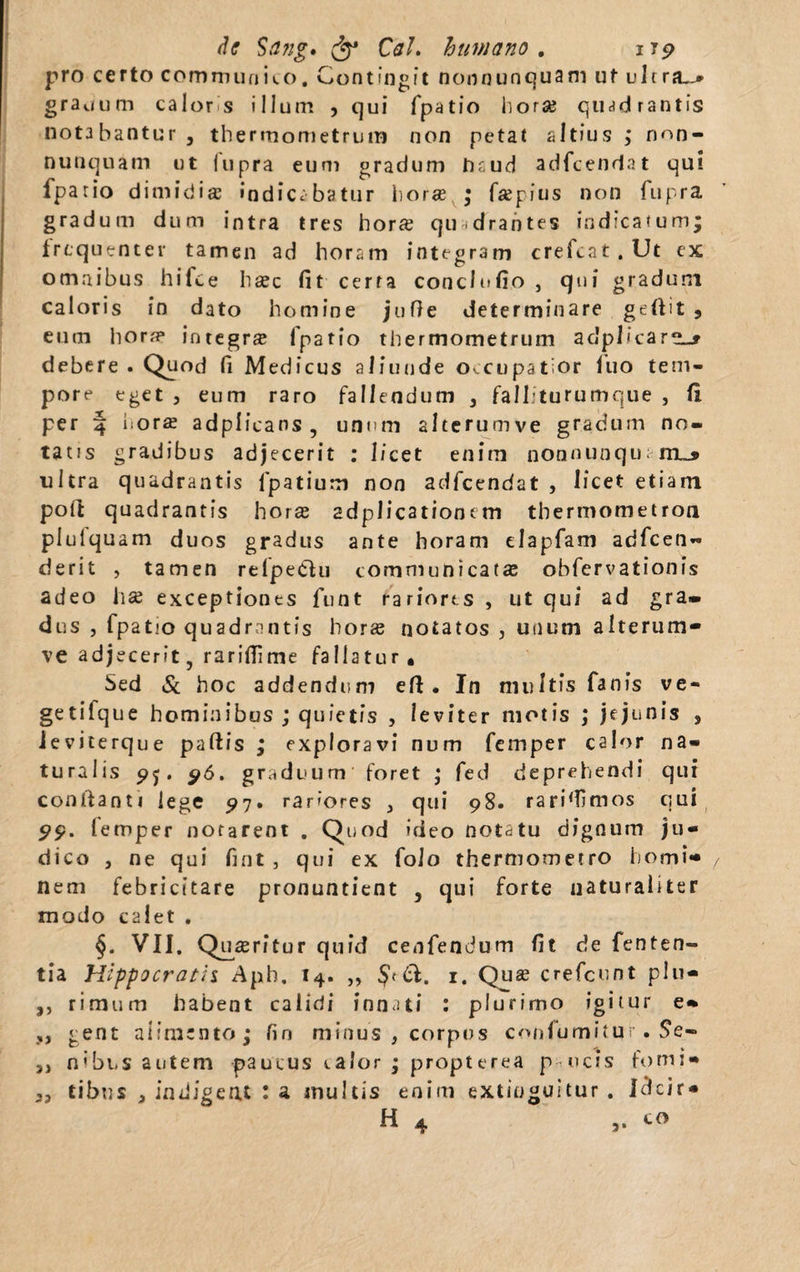 pro certo communia). Contingit non nunquam ut ul rra~* gradum calor s illum , qui fpatio horae quadrantis notabantur , thermometrum non petat altius ; n<~>n- nunquam ut lupra eum gradum haud adfcendat qui fpatio dimidia indicabatur lior* ; faegius non fupra gradum dum intra tres hor* qudrantes indicatum; frequenter tamen ad horam integr3m crefcat.Ut ex omnibus hifce haec fit cerra conclofio , qui gradum caloris in dato homine jufie determinare gefiit , eum hora? integr* lpatio thermometrum aclplicara»* debere . Quod fi Medicus aliunde occupatior luo tem¬ pore eget , eum raro fallendum , fallituru mque , fi per 4 horae adplicans , unum alterumve gradum no¬ tatis gradibus adjecerit : licet enim nonnunqu; itl_» ultra quadrantis lpatium non adfcendat , licet etiam poft quadrantis horae adplicatiooem thermometron plulquam duos gradus ante horam elapfam adfcen- derit , tamen relpeChi communicatae obfervationis adeo hae exceptiones funt rariores , ut qui ad gra¬ dus , fpatio quadrantis horae notatos 3 unum alterum¬ ve adjecerit, rarifiime fallatur. Sed & hoc addendum ert • In multis fanis ve- getilque hominibus ; quietis , leviter motis ,* jejunis , ieviterque partis ; exploravi num femper caI<>r na¬ turalis 95. 96. graduum foret fed deprehendi qui conrtanti lege 97. rariores , qui 98. rarifiimos qui 99. femper notarent . Quod ideo notatu dignum ju¬ dico , ne qui fint , qui ex foio thermometro homi¬ nem febricitare pronuntient , qui forte uaturaiiter modo calet . §. VII. Quaeritur quid cenfendum fit de fenten- tia Hippocratis Aph. 14. ,, 1. Quae crefcunt plu- ,, rimum habent calidi innati : plurimo igitur e- „ gent alimento; fin minus , corpus conlumitur. Se- ,, n ibus autem paucus t alor ; propter ea pucis forni- tibus * indigeat : a inultis enim extioguitur . idcir- H 4 co 3*