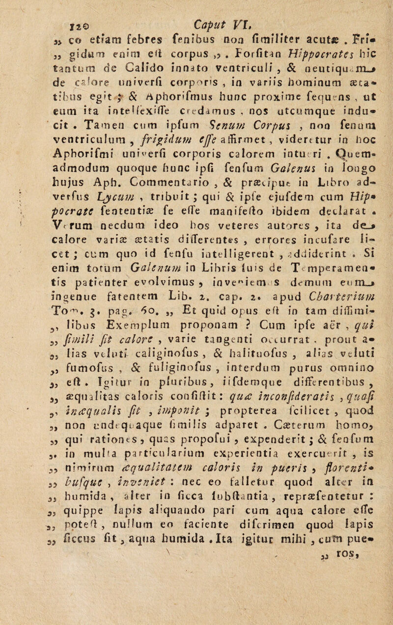 as, co» etiam febres fenibus noa fimilfter acut« . Fri* 33 gsdum enim e<l corpus ,5 . Forfitan Hippocrates hic tantum de Calido innato ventriculi 5 & oeiniqu-m_# de calore univerfi corporis , in variis hominum seca* tibus egit ; & Aphorifmus hunc proxime fequens , ut eum ita intelfexiffe credamus , nos utcumque indu» eit . Tamen cum ipfum Senum Corpus , non fenum ventriculum, frigidum effe affrroet, videretur in hoc Aphorifmi univerfi corporis calorem intu ri . Quem¬ admodum quoque hunc ipff fenfum Galenus in longo hujus Aph. Commentario s & prseciput in Libro ad- verfus Lycum , tribuit ; qui & ipfe ejufdem cum Hip• pocrate fententia^ fe effe manifefto ibidem declarat • Verum necdum ideo hos veteres autores 9 ita de__» calore varias statis differentes , errores incufare ii*» cet ; cum quo id fenfu iatelligerent , addiderint . Si enim totum Galenum in Libris luis de Tamperamen* tis patienter evolvimus 5 inveniem s demum euin_* ingenue fatentem Lib. z. cap. 2« apud Charterium Tom, 3. pag. 60, „ Et quid opus e fi in tam diffimi* ,, libus Exemplum proponam ? Cum ipfe aer , qui 33 fimili fit calore , varie tangenti occurrat . prout a» Si lias vtluU caiiginofus , & halituofus , alias veluti ,, fumofus , & fuliginofus , interdum purus omnino eff . Igitur in pluribus, iifdemque differentibus, 3, squalitas caloris confidit: qu£ inconfideratis 3 quafi 9, incsqualis fit , imponit ; propterea fcilicet 3 quod 53 non undtquaque bmilis adparet . Ceterum homoj 3, qui rationes 5 quas propofui , expenderit ; & fenfum 3. in multa particularium experientia exercuerit , is nimirum squalitatem caloris in pueris 9 florenti* 9j bufque , inveniet : nec eo falletur quod alter in 33 hurnida , alter in ficca lubftantia, reprasfeotetur : 3. quippe lapis aliquando pari cum aqua calore effe ppteff , nullum eo faciente difcrimen quod lapis flccus fit, aqua hurnida .Ita igitur mihi 3 culti pue* ros, 33