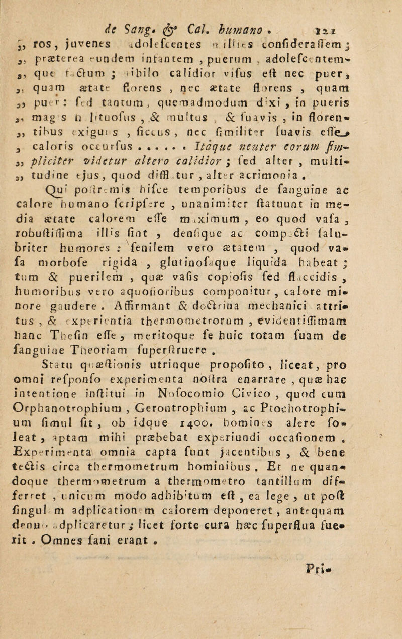 j, ros, juvenes adnlefcentes *ir ilhr.s confiderafiem ; a; praeterea f-undem intantem , puerum , adolefct-ntem» a, qut fa<S>um • libilo calidior vifus efl nec puers ,, quam aetate florens , nec setate florens , quam 3} p ur; fed tantum, quemadmodum d;xi , in pueris a, mag s n Ittuofus , .St multus , & fuavis , in floren- a, tibus exigui s , fictus , nec fimiliter fuavis efle_# 3 caloris occurfus.Itaque neuter eorum fiw~ 3, pliciter videtur altero calidior ; fed alter , multi» 3, tudine ejus, quod difiEtur , alter acrimonia • Qu- po tr.mis hifce temporibus de fanguine ac calore humano fcripGre , unanimiter flatuunt in me¬ dia setate calonem effe m.ximum, eo quod vafa 3 robufliffima i 11 * s fiot , denhque ac comp.&i lalu- briter humores ; fenilem vero aetatem , quod va» fa morbofe rigida , glutinofaque liquida habeat ; tum St puerilem , qua; vafis cop ofls fed flaccidis , humoribus vero aquoiioribus componitur, calore mi» nore gaudere . Affirmant St doftnna mechanici attri» tus , St experientia thermometrorom 3 evidentiffimam hanc Thefin efle , meritoque fe huic totam fuam de fanguine Theoriam fuperfiruere . Statu q«:£eflionis utrinque propofito , liceat, pro omni refponfo experimenta noflra enarrare , qu& hac intentione inflitui in Nofocomio Civico, quod cum Orphanotrophium , Gerontrophium , ac Ptochotrophi¬ um fimul fit , ob idque 1400. homines alere fo» Jeat , aptam mihi preebebat experiundi occafionem . Experimenta omnia capta funt jacentibi s , St bene tetdis circa thermometrum hominibus . Et ne quan* doque thermometrum a thermometro tantillum dif¬ ferret , unicum modo adhib:tum eft , ea lege 3 ut pofl: fingul m adplication m calorem deponeret , antequam denu > -dplicaretur; licet forte cura hsec fuperflua fue» iit . Omnes fani erant . Pri