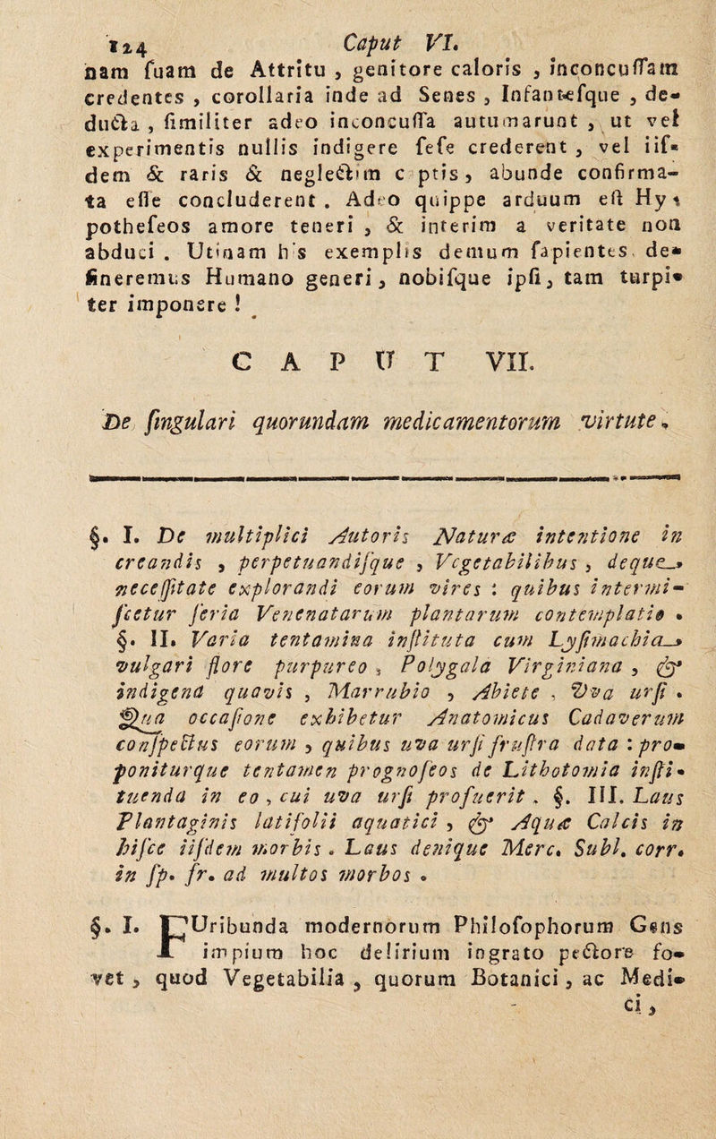 nam Tuam de Attritu , genitore caloris , inconcufTam credentes , corollaria inde ad Senes , Infantwfque , de- duCla , fimiliter «deo inconcufTa autumarunt , ut vel experimentis nullis indigere fefe crederent , vel iif* dem & raris & aegle&itn c ptis, abunde confirma¬ ta efle concluderent. Ad* o quippe arduum eft Hyn pothefeos amore teneri , & interim a veritate non abduci . Utuiam Ivs exemphs demum fapientes. de* lineremus Humano generi, nobifque ipfi, tam turpi* ter imponere 1 CAPUT VIL De fmgulari quorumdam medicamentorum virtute„ §. I. De multiplici Antoris Natura intentione in creandis , perpetuandifque , Vegetabilibus , deque._* neceffltate explorandi eorum vires : quibus intermi¬ scetur Jcria Venenatarum plantarum contemplati9 • §. II. Varia tentamina inflituta cum Lyfimachia._* vulgari flore purpureo , Polygala Virginiana , & indigena quavis , Marrubio , Abiete , Vva urji . ^ua occajione exhibetur Anatomicus Cadaverum conjpeBui eorum , quibus uva urfl fruflra data : prom poniturque tentamen prognofeos de Lithotomia infii» tuenda in eo , cui uva urfi profuerit . §. III. Laus Plantaginis latifolii aquatici , fy3 Aqua Calcis in hiflee iifdem morbis. Laus denique Mere» Subi, corr» in fp. fr• ad multos morbos • §. I. T^Uribunda modernorum Philofophorum Gsns X impium hoc delirium ingrato pe 61 ore fo» vet , quod Vegetabilia , quorum Botanici, ac Medi® ci,